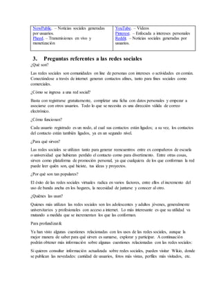 NowPublic. – Noticias sociales generadas
por usuarios.
Pheed. – Transmisiones en vivo y
monetización
YouTube. – Vídeos
Pinterest. – Enfocada a intereses personales
Reddit. – Noticias sociales generadas por
usuarios.
3. Preguntas referentes a las redes sociales
¿Qué son?
Las redes sociales son comunidades on line de personas con intereses o actividades en común.
Conectándose a través de internet generan contactos afines, tanto para fines sociales como
comerciales.
¿Cómo se ingresa a una red social?
Basta con registrarse gratuitamente, completar una ficha con datos personales y empezar a
asociarse con otros usuarios. Todo lo que se necesita es una dirección válida de correo
electrónico.
¿Cómo funcionan?
Cada usuario registrado es un nodo, al cual sus contactos están ligados; a su vez, los contactos
del contacto están también ligados, ya en un segundo nivel.
¿Para qué sirven?
Las redes sociales se utilizan tanto para generar reencuentros entre ex compañeros de escuela
o universidad que hubieran perdido el contacto como para divertimento. Entre otras cosas,
sirven como plataforma de promoción personal, ya que cualquiera de los que conforman la red
puede leer quién son, qué hiciste, tus ideas y proyectos.
¿Por qué son tan populares?
El éxito de las redes sociales virtuales radica en varios factores, entre ellos el incremento del
uso de banda ancha en los hogares, la necesidad de juntarse y conocer al otro.
¿Quiénes las usan?
Quienes más utilizan las redes sociales son los adolescentes y adultos jóvenes, generalmente
universitarios y profesionales con acceso a internet. Lo más interesante es que su utilidad va
mutando a medida que se incrementan los que las conforman.
Para profundizar&
Ya han visto algunas cuestiones relacionadas con los usos de las redes sociales, aunque la
mejor manera de saber para qué sirven es sumarse, explorar y participar. A continuación
podrán obtener más información sobre algunas cuestiones relacionadas con las redes sociales:
Si quieren consultar información actualizada sobre redes sociales, pueden visitar Wikio, donde
se publican las novedades: cantidad de usuarios, fotos más vistas, perfiles más visitados, etc.
 