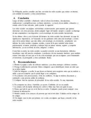 En Wikipedia pueden consultar una lista con todas las redes sociales que existen en internet,
con cantidad de usuarios y otras características.
4. Conclusión
Luego de haber concluido o finalizado todo el esbozo de términos, descripciones,
explicaciones y ejemplificaciones en líneas anteriores, y a través de un análisis exhaustivo y
estudio sobre lo más relevante, pude concluir lo siguiente:
Las redes sociales son páginas web destinas exclusivamente para usuarios que quieran
interactuar con otras personas, desde cualquier lugar del mundo siempre y cuando se disponga
de una computadora o un dispositivo con la tecnología de redes sociales incorporado.
En los últimos años y con el devenir del tiempos las redes sociales han alcanzado un auge de
significativa importancia, en Venezuela no nos quedamos atrás ante esta tecnología y somos
unos de los países latinos que más utiliza esta tecnología en crecimiento, actualmente son
infinitas las redes sociales o paginas sociales, a pesar de la gran variedad todas tienen
prácticamente el mismo propósito y trabajan bajo un mismo sistema, registro y compartir
información, ya sea en forma de texto, imágenes o videos.
Como bien es cierto, las redes sociales se pueden convertir en una herramienta didáctica-
tecnológica muy útil para los estudiantes y profesores de este momento histórico, pero también
existen otros tipos de usos que se le da a esta tecnología que son en algunos casos fomentando
el terrorismo, la pornografía y otras actividades ilícitas.
5. Recomendaciones
1. Mantén tu equipo a salvo de software malicioso y no abras mensajes o ficheros extraños.
2. Protege tu información personal. Datos e imágenes que te identifiquen tienen un valor que
no se debe regalar.
3. Sube las imágenes y escribe lo que desees en Internet pero asegúrate antes que no moleste a
nadie y que no te importe que lo pueda llegar a ver cualquiera.
4. No contestes a las provocaciones. Evita los conflictos. Si algo te molesta desconecta y
cuéntaselo a una persona adulta de confianza.
5. Configura bien las opciones de privacidad de tus redes sociales. Es muy importante.
6. No compartas tus claves. Guárdalas en secreto. Cámbialas de vez en cuando.
7. La cámara web da mucha información sobre ti. Mide muy bien con quién la usas.
8. Piensa que todo lo que ves en la Red no es cierto. Cualquiera puede poner cualquier cosa.
Contrasta la información.
9. Mantén cautela si no conoces a la persona que está al otro lado. Cuidado con los amigos de
los amigos.
10. En ningún caso te cites por primera vez a solas con alguien que hayas conocido en las
redes sociales.
 