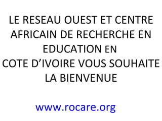 LE RESEAU OUEST ET CENTRE AFRICAIN DE RECHERCHE EN EDUCATION  EN  COTE D’IVOIRE VOUS SOUHAITE LA BIENVENUE www.rocare.org   