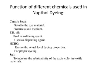 Function of different chemicals used in
Napthol Dyeing:
Caustic Soda:
Soluble the dye material.
Produce alkali medium.
T.R. oil:
Used as softening agent.Used as softening agent.
Used as dispersing agent.
HCHO:
Ensure the actual level dyeing properties.
For proper dyeing.
Salt:
To increase the substantivity of the azoic color in textile
materials.
 