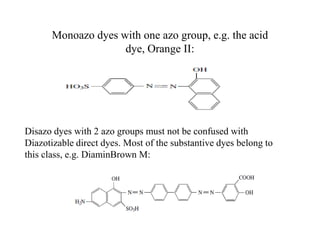 Monoazo dyes with one azo group, e.g. the acid
dye, Orange II:
Disazo dyes with 2 azo groups must not be confused with
Diazotizable direct dyes. Most of the substantive dyes belong to
this class, e.g. DiaminBrown M:
 