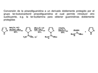 Conversión de la pirazolilguanidina a un derivado doblemente protegido por el
grupo ter-butoxicarbonil pirazolilguanidina el cual permite introducir otro
sustituyente, e.g. la ter-butilamina para obtener guaninidinas doblemente
protegidas
 