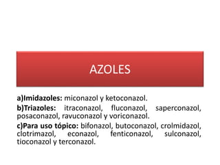 AZOLES
a)Imidazoles: miconazol y ketoconazol.
b)Triazoles: itraconazol, fluconazol, saperconazol,
posaconazol, ravuconazol y voriconazol.
c)Para uso tópico: bifonazol, butoconazol, crolmidazol,
clotrimazol, econazol, fenticonazol, sulconazol,
tioconazol y terconazol.
 