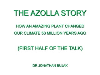 THE AZOLLA STORY
HOW AN AMAZING PLANT CHANGED
OUR CLIMATE 50 MILLION YEARS AGO
(FIRST HALF OF THE TALK)
DR JONATHAN BUJAK
 