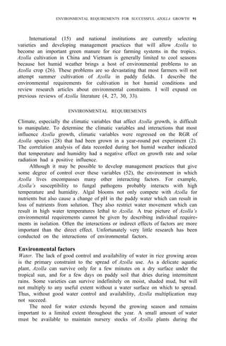 ENVIRONMENTAL REQUIREMENTS FOR SUCCESSFUL AZOLLA GROWTH 91
International (15) and national institutions are currently selecting
varieties and developing management practices that will allow Azolla to
become an important green manure for rice farming systems in the tropics.
Azolla cultivation in China and Vietnam is generally limited to cool seasons
because hot humid weather brings a host of environmental problems to an
Azolla crop (26). These problems are so devastating that most farmers will not
attempt summer cultivation of Azolla in paddy fields. I describe the
environmental requirements for cultivation in hot humid conditions and
review research articles about environmental constraints. I will expand on
previous reviews of Azolla literature (4, 27, 30, 33).
ENVIRONMENTAL REQUIREMENTS
Climate, especially the climatic variables that affect Azolla growth, is difficult
to manipulate. To determine the climatic variables and interactions that most
influence Azolla growth, climatic variables were regressed on the RGR of
Azolla species (28) that had been grown in a year-round pot experiment (2).
The correlation analysis of data recorded during hot humid weather indicated
that temperature and humidity had a negative effect on growth rate and solar
radiation had a positive influence.
Although it may be possible to develop management practices that give
some degree of control over these variables (52), the environment in which
Azolla lives encompasses many other interacting factors. For example,
Azolla’s susceptibility to fungal pathogens probably interacts with high
temperature and humidity. Algal blooms not only compete with Azolla for
nutrients but also cause a change of pH in the paddy water which can result in
loss of nutrients from solution. They also restrict water movement which can
result in high water temperatures lethal to Azolla. A true picture of Azolla’s
environmental requirements cannot be given by describing individual require-
ments in isolation. Often the interactions or indirect effects of factors are more
important than the direct effect. Unfortunately very little research has been
conducted on the interactions of environmental factors.
Environmental factors
Water. The lack of good control and availability of water in rice growing areas
is the primary constraint to the spread of Azolla use. As a delicate aquatic
plant, Azolla can survive only for a few minutes on a dry surface under the
tropical sun, and for a few days on paddy soil that dries during intermittent
rains. Some varieties can survive indefinitely on moist, shaded mud, but will
not multiply to any useful extent without a water surface on which to spread.
Thus, without good water control and availability, Azolla multiplication may
not succeed.
The need for water extends beyond the growing season and remains
important to a limited extent throughout the year. A small amount of water
must be available to maintain nursery stocks of Azolla plants during the
 