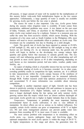92 AZOLLA UTILIZATION
off-seasons. A larger amount of water will be needed for the multiplication of
this nursery before wide-scale field multiplication begins as the rice season
approaches. Unfortunately, a large quantity of water is usually not available
for growing Azolla just before the rice crop is planted.
The source for water is also important. Like rice, Azolla grows better
during dry seasons when irrigation water is available. If water comes from
precipitation, additional problems may occur. A rice farmer on the east coast
of India, Vietnam, and China, or anywhere in the Philippines can have his
entire Azolla crop washed away by a typhoon. Farmers in a monsoon area can
suffer the same fate from excessive rainfall, which causes flooding. With the
exception of a few areas such as South Cotabato in the Philippines (48), most
farmers will need to invest considerable effort to produce an Azolla crop. This
investment can be completely lost due to flooding or a mild drought.
Light. The growth rate of Azolla has been reported to saturate at 25-50%
of full sunlight (2, 44), and is not inhibited by full sunlight as long as other
factors are not limiting (3). As an intercrop under rice, the growth rate of
Azolla will begin to decline as the developing rice canopy reduces light
quantity and quality below that necessary to saturate growth rate. The rice
canopy will start influencing growth about 2-3 wk after transplanting and will
stop growth in most Azolla species at 45 d after transplanting, depending on
such factors as rice maturation period, leaf area index, weather, paddy water
fertility, etc.
An aspect of shading which is of possible interest but has not been studied
is the intracrop shading of Azolla as it becomes crowded. As in other crops,
crowding probably results in competition for light, nutrients, etc. It is difficult
to take measurements within the Azolla canopy because of the smallness of
Azolla, but it is not impossible. Competition can be measured indirectly
through RGR. Further research could help optimize productivity of biomass
and accumulated N if more information was available about intracrop
competition.
Daylength is another important aspect of light. Growth rate has been
shown to positively correlate to daylength (28) and continues to increase up to
continuous illumination (37). Higher latitudes, such as central China, will
have a longer daylength during the late spring and early summer Azolla-
growing season than the tropics which have an almost uniform daylength all
year-round. Azolla growth rate is higher in higher latitudes than in the tropics.
Temperature. Temperature is probably the most important limiting
environmental factor in Azolla cultivation. It also is very difficult to
manipulate. Its direct effects are not as serious as its indirect influences. For
example, certain Azolla varieties can grow at temperatures of 40 °C or higher
(22, 49) and some management practices can prevent paddy water tem-
peratures from exceeding 40 °C in most cases if water is available.
The most serious problem with temperature is its stimulating effect on
Azolla pests, e.g., insects, pathogenic fungi, and free-living algae. The
optimum temperature for most Azolla species is within the range of 20-35 °C.
At higher temperatures in this range and above, the generation time for
 
