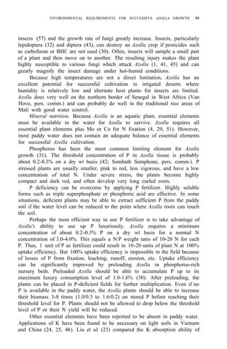 ENVIRONMENTAL REQUIREMENTS FOR SUCCESSFUL AZOLLA GROWTH 93
insects (57) and the growth rate of fungi greatly increase. Insects, particularly
lepidoptera (32) and diptera (43), can destroy an Azolla crop if pesticides such
as carbofuran or BHC are not used (30). Often, insects will sample a small part
of a plant and then move on to another. The resulting injury makes the plant
highly susceptible to various fungi which attack Azolla (1, 41, 45) and can
greatly magnify the insect damage under hot-humid conditions.
Because high temperatures are not a direct limitation, Azolla has an
excellent potential for successful cultivation in irrigated deserts where
humidity is relatively low and alternate host plants for insects are limited.
Azolla does very well on the northern border of Senegal in West Africa (Van
Hove, pers. comm.) and can probably do well in the traditional rice areas of
Mali with good water control.
Mineral nutrition. Because Azolla is an aquatic plant, essential elements
must be available in the water for Azolla to survive. Azolla requires all
essential plant elements plus Mo or Co for N fixation (4, 29, 51). However,
most paddy water does not contain an adequate balance of essential elements
for successful Azolla cultivation.
Phosphorus has been the most common limiting element for Azolla
growth (31). The threshold concentration of P in Azolla tissue is probably
about 0.2-0.3% on a dry wt basis (42; Sombath Somphone, pers. comm.). P
stressed plants are usually smaller, pink to red, less vigorous, and have a low
concentration of total N. Under severe stress, the plants become highly
compact and dark red, and often develop very long curled roots.
P deficiency can be overcome by applying P fertilizer. Highly soluble
forms such as triple superphosphate or phosphoric acid are effective. In some
situations, deficient plants may be able to extract sufficient P from the paddy
soil if the water level can be reduced to the point where Azolla roots can touch
the soil.
Perhaps the most efficient way to use P fertilizer is to take advantage of
Azolla's ability to use up P luxuriously. Azolla requires a minimum
concentration of about 0.2-0.3% P on a dry wt basis for a normal N
concentration of 3.0-4.0%. This equals a N:P weight ratio of 10-20 N for each
P. Thus, 1 unit of P as fertilizer could result in 10-20 units of plant N at 100%
uptake efficiency. But 100% uptake efficiency is impossible in the field because
of losses of P from fixation, leaching, runoff, erosion, etc. Uptake efficiency
can be significantly improved by preloading Azolla in phosphorus-rich
nursery beds. Preloaded Azolla should be able to accumulate P up to its
maximum luxury consumption level of 1.0-1.6% (30). After preloading, the
plants can be placed in P-deficient fields for further multiplication. Even if no
P is available in the paddy water, the Azolla plants should be able to increase
their biomass 3-8 times (1.0/0.3 to 1.6/0.2) on stored P before reaching their
threshold level for P. Plants should not be allowed to drop below the threshold
level of P or their N yield will be reduced.
Other essential elements have been reported to be absent in paddy water.
Applications of K have been found to be necessary on light soils in Vietnam
and China (24, 25, 46). Liu et a1 (23) compared the K absorption ability of
 