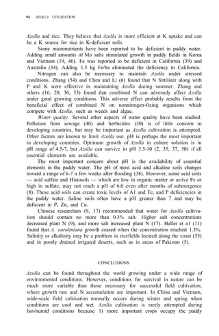 94 AZOLLA UTILIZATION
Azolla and rice. They believe that Azolla is more efficient at K uptake and can
be a K source for rice in K-deficient soils.
Some micronutrients have been reported to be deficient in paddy water.
Adding small amounts of Mo salts stimulated growth in paddy fields in Korea
and Vietnam (19, 46). Fe was reported to be deficient in California (39) and
Australia (34). Adding 1.5 kg Fe/ha eliminated the deficiency in California.
Nitrogen can also be necessary to maintain Azolla under stressed
conditions. Zhang (54) and Chen and Li (6) found that N fertilizer along with
P and K were effective in maintaining Azolla during summer. Zhang and
others (16, 20, 36, 53) found that combined N can adversely affect Azolla
under good growing conditions. This adverse effect probably results from the
beneficial effect of combined N on nonnitrogen-fixing organisms which
compete with Azolla, such as weeds and algae.
Water quality. Several other aspects of water quality have been studied.
Pollution from sewage (40) and herbicides (30) is of little concern to
developing countries, but may be important as Azolla cultivation is attempted.
Other factors are known to limit Azolla use. pH is perhaps the most important
in developing countries. Optimum growth of Azolla in culture solution is in
pH range of 4.5-7, but Azolla can survive in pH 3.5-10 (2, 35, 37, 50) if all
essential elements are available.
The most important concern about pH is the availability of essential
elements in the paddy water. The pH of most acid and alkaline soils changes
toward a range of 6-7 a few weeks after flooding (38). However, some acid soils
— acid sulfate and Histosols — which are low in organic matter or active Fe or
high in sulfate, may not reach a pH of 6.0 even after months of submergence
(8). These acid soils can create toxic levels of A1 and Fe, and P deficiencies in
the paddy water. Saline soils often have a pH greater than 7 and may be
deficient in P, Zn, and Cu.
Chinese researchers (9, 17) recommended that water for Azolla cultiva-
tion should contain no more than 0.3% salt. Higher salt concentrations
decreased plant N (9), and more salt increased plant N (17). Haller et a1 (11)
found that A. caroliniana growth ceased when the concentration reached 1.3%.
Salinity or alkalinity may be a problem in ricefields located along the coast (55)
and in poorly drained irrigated deserts, such as in areas of Pakistan (5).
CONCLUSIONS
Azolla can be found throughout the world growing under a wide range of
environmental conditions. However, conditions for survival in nature can be
much more variable than those necessary for successful field cultivation,
where growth rate and N accumulation are important. In China and Vietnam,
wide-scale field cultivation normally occurs during winter and spring when
conditions are cool and wet. Azolla cultivation is rarely attempted during
hot-humid conditions because 1) more important crops occupy the paddy
 