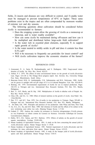 ENVIRONMENTAL REQUIREMENTS FOR SUCCESSFUL AZOLLA GROWTH 95
fields, 2) insects and diseases are very difficult to control, and 3) paddy water
must be managed to prevent temperatures of 45°C or higher. These same
problems exist in the tropics and are often compounded by monsoon weather
of extreme wet and dry seasons.
The following questions about cultivation should be considered before
Azolla is recommended to farmers:
• Does the cropping system allow the growing of Azolla as a monocrop or
• How can some Azolla be maintained during off-season and how can it
• Is the water rich in essential plant elements, especially P, to support
• Is the water neutral to mildly acidic in pH and does it contain less than
• Will it be necessary to frequently use pesticides for insect control? and
• Will Azolla cultivation improve the economic situation of the farmer?
intercrop, and is water readily available?
be multiplied and distributed before large-scale field cultivation?
rapid growth of Azolla?
0.3% salt?
REFERENCES CITED
1. Arunyanart, P., A. Surin, W. Rochanahasadin, and S. Disthaporn. 1983. Fungi-caused rotten
diseases of Azolla. Int. Rice. Res. Newsl. 8(5):23.
2. Ashton, P. J. 1974. The effects of some environmental factors on the growth of Azolla filiculoides
Lam. Pages 123-138 in The Orange River progress report. Inst. Environ. Sci., University Orange
Free State, Bloemfontein, South Africa.
3. Basavana Gowd, R.M., K. Lakshmipathy, C.K. Subramanian, and M.A. Srinivasan. 1980. Azolla
can be grown in sunlight with soil pH range of 5.3 to 6.4 abound Bangalore. Curr. Res. 9(3):40-41.
4. Becking, J.H. 1979. Environmental requirements of Azolla for use in tropical production. Pages
345-374 in Nitrogen and rice. International Rice Research Institute, P.O. Box 933, Manila,
Philippines.
5. Beri, V., O.P., Meelu, and B. Raj. 1983. Multiplication of Azolla in alkaline soils of Punjab. Int.
Rice Res. Newsl. 8(5):24.
6. Chen, J.M., and S.L. Li. 1980. Effect of mineral nutrition on the growth of Azolla. Acta Pedol. Sin.
7. Dao, T.T., and Q.T. Tran. 1979. Use of azolla in rice production in Vietnam. Pages 395-405 in
Nitrogen and rice. International Rice Research Institute, P.O. Box 933, Manila, Philippines.
8. De Datta, S.K. 1981. Principles and practices of rice production. John Wiley and Sons, New York.
9. Ge, S.A., Z.L. Xu, and Z.H. Shen. 1980. Salt tolerance of Azolla and the effects of its culture in the
17(4):390-394.
new reclaiming coast saline rice soils. Zhejiang Nongye Kexue 1:17-20.
10. Godard, P. 1982. Analyse des courbes de croissance et d’activire nitrogenasique d’Azolla pinnata
en vue d’optimiser sa culture comme de Licencie en Sciences. Universite Catholique de Louvain,
Louvainla-neuve, Belgium.
11. Haller, W.T., D.L. Sutton, and W.C. Barlowe. 1974. Effects of salinity on the growth of several
aquatic macrophytes. Ecology 55:891-894,
12. Hunan Academy of Agricultural Science. 1981, A study on the laws concerning the annual yield of
Azolla filiculoides spores. Hunan Nongye Kexue 3: 19-20.
13. Hunan Academy of Agricultural Science. 1981. Nutrient requirement of Azolla filiculoides and the
technique for mass cultivation from spores. Hunan Nongye Kexue 4:22-25.
14. Hunan Academy of Agricultural Science. 1982. A study on the bumper yield of Azolla filiculoides
spores and their purification. Hunan Nongye Kexue 3:30-33.
 