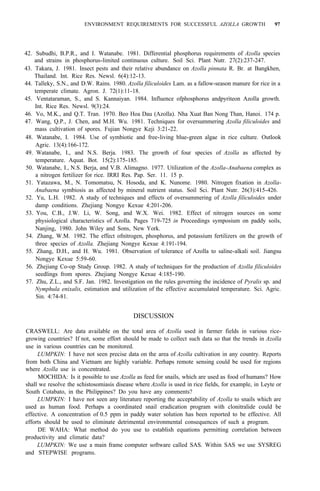 ENVIRONMENT REQUIREMENTS FOR SUCCESSFUL AZOLLA GROWTH 97
42. Subudhi, B.P.R., and I. Watanabe. 1981. Differential phosphorus requirements of Azolla species
43. Takara, J. 1981. Insect pests and their relative abundance on Azolla pinnata R. Br. at Bangkhen,
44. Talleky, S.N., and D.W. Rains. 1980. Azolla filiculoides Lam. as a fallow-season manure for rice in a
45. Ventataraman, S., and S. Kannaiyan. 1984. Influence ofphosphorus andpyriteon Azolla growth.
46. Vo, M.K., and Q.T. Tran. 1970. Beo Hoa Dau (Azolla). Nha Xuat Ban Nong Than, Hanoi. 174 p.
47. Wang, Q.P., J. Chen, and M.H. Wu. 1981. Techniques for oversummering Azolla filiculoides and
48. Watanabe, I. 1984. Use of symbiotic and free-living blue-green algae in rice culture. Outlook
Agric. 13(4):166-172.
49. Watanabe, I., and N.S. Berja. 1983. The growth of four species of Azolla as affected by
temperature. Aquat. Bot. 15(2):175-185.
50. Watanabe, I., N.S. Berja, and V.B. Alimagno. 1977. Utilization of the Azolla-Anabaena complex as
a nitrogen fertilizer for rice. IRRI Res. Pap. Ser. 11. 15 p.
51. Yatazawa, M., N. Tomomatsu, N. Hosoda, and K. Nunome. 1980. Nitrogen fixation in Azolla-
Anabaena symbiosis as affected by mineral nutrient status. Soil Sci. Plant Nutr. 26(3):415-426.
52. Yu, L.H. 1982. A study of techniques and effects of oversummering of Azolla filiculoides under
damp conditions. Zhejiang Nongye Kexue 4:201-206.
53. You, C.B., J.W. Li, W. Song, and W.X. Wei. 1982. Effect of nitrogen sources on some
physiological characteristics of Azolla. Pages 719-725 in Proceedings symposium on paddy soils,
Nanjing, 1980. John Wiley and Sons, New York.
54. Zhang, W.M. 1982. The effect ofnitrogen, phosphorus, and potassium fertilizers on the growth of
three species of Azolla. Zhejiang Nongye Kexue 4:191-194.
55. Zhang, D.H., and H. Wu. 1981. Observation of tolerance of Azolla to saline-alkali soil. Jiangsu
Nongye Kexue 5:59-60.
56. Zhejiang Co-op Study Group. 1982. A study of techniques for the production of Azolla filiculoides
seedlings from spores. Zhejiang Nongye Kexue 4:185-190.
57. Zhu, Z.L., and S.F. Jan. 1982. Investigation on the rules governing the incidence of Pyralis sp. and
Nymphula enixalis, estimation and utilization of the effective accumulated temperature. Sci. Agric.
Sin. 4:74-81.
and strains in phosphorus-limited continuous culture. Soil Sci. Plant Nutr. 27(2):237-247.
Thailand. Int. Rice Res. Newsl. 6(4):12-13.
temperate climate. Agron. J. 72(1):11-18.
Int. Rice Res. Newsl. 9(3):24.
mass cultivation of spores. Fujian Nongye Keji 3:21-22.
DISCUSSION
CRASWELL: Are data available on the total area of Azolla used in farmer fields in various rice-
growing countries? If not, some effort should be made to collect such data so that the trends in Azolla
use in various countries can be monitored.
LUMPKIN: I have not seen precise data on the area of Azolla cultivation in any country. Reports
from both China and Vietnam are highly variable. Perhaps remote sensing could be used for regions
where Azolla use is concentrated.
MOCHIDA: Is it possible to use Azolla as feed for snails, which are used as food of humans? How
shall we resolve the schistosomiasis disease where Azolla is used in rice fields, for example, in Leyte or
South Cotabato, in the Philippines? Do you have any comments?
LUMPKIN: I have not seen any literature reporting the acceptability of Azolla to snails which are
used as human food. Perhaps a coordinated snail eradication program with clonitralide could be
effective. A concentration of 0.5 ppm in paddy water solution has been reported to be effective. All
efforts should be used to eliminate detrimental environmental consequences of such a program.
DE WAHA: What method do you use to establish equations permitting correlation between
productivity and climatic data?
LUMPKIN: We use a main frame computer software called SAS. Within SAS we use SYSREG
and STEPWISE programs.
 