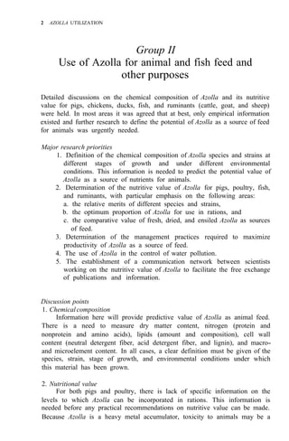 2 AZOLLA UTILIZATION
Group II
Use of Azolla for animal and fish feed and
other purposes
Detailed discussions on the chemical composition of Azolla and its nutritive
value for pigs, chickens, ducks, fish, and ruminants (cattle, goat, and sheep)
were held. In most areas it was agreed that at best, only empirical information
existed and further research to define the potential of Azolla as a source of feed
for animals was urgently needed.
Major research priorities
1. Definition of the chemical composition of Azolla species and strains at
different stages of growth and under different environmental
conditions. This information is needed to predict the potential value of
Azolla as a source of nutrients for animals.
2. Determination of the nutritive value of Azolla for pigs, poultry, fish,
and ruminants, with particular emphasis on the following areas:
a. the relative merits of different species and strains,
b. the optimum proportion of Azolla for use in rations, and
c. the comparative value of fresh, dried, and ensiled Azolla as sources
3. Determination of the management practices required to maximize
4. The use of Azolla in the control of water pollution.
5. The establishment of a communication network between scientists
working on the nutritive value of Azolla to facilitate the free exchange
of publications and information.
of feed.
productivity of Azolla as a source of feed.
Discussion points
1. Chemical composition
Information here will provide predictive value of Azolla as animal feed.
There is a need to measure dry matter content, nitrogen (protein and
nonprotein and amino acids), lipids (amount and composition), cell wall
content (neutral detergent fiber, acid detergent fiber, and lignin), and macro-
and microelement content. In all cases, a clear definition must be given of the
species, strain, stage of growth, and environmental conditions under which
this material has been grown.
2. Nutritional value
For both pigs and poultry, there is lack of specific information on the
levels to which Azolla can be incorporated in rations. This information is
needed before any practical recommendations on nutritive value can be made.
Because Azolla is a heavy metal accumulator, toxicity to animals may be a
 