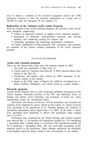 THE AZOLLA PROGRAM OF THE PHILIPPINES 103
aims to operate a minimum of 68 provincial propagation centers and 3,000
community nurseries to meet the inoculum requirements of a target area of
300,000 ha under the Masagana 99 rice program (7).
Redirection of the National Azolla Action Program
With the creation of the Azolla extension program, the activities of the NAAP
were realigned, emphasizing:
• conduct of short-term research in support of the extension program;
• preparation of prototype communication materials and training
• technology packaging and technology performance evaluation.
For better coordination of both programs, NIC researchers and scientists
are members of the various working committees of the Azolla extension
program.
modules, and conducting training for trainers; and
STATUS OF THE PROGRAM
Action and extension program
These are the achievements made since the program started in 1982:
1. The MAF has established 12 RPCs (Fig. 2).
2. Twelve teams of 4 persons each from the 12 MAF regional offices were
trained at the NIC (5).
3. Technicians and farmers were trained by MAF personnel in the
various regions of the country.
4. Based on the MAF report of Region XI, 6,500 ha of wetland rice in
South Cotabato, Philippines, now utilize Azolla as a green manure.
Research program
Current NAAP research aims to solve immediate problems encountered in the
Action Program. Research activities of the NIC and subcenters focus on
biology and culture, Azolla utilization, and economics of Azolla use. Some
experimental results are summarized below.
Sporulation and biomass production. NAAP researchers and scientists are
studying Azolla dispersal by spores. Based on the results, 22 strains of Azolla
were sporulated in the greenhouse in La Trinidad, Benguet (6). Intensity of
sporulation (sporulation index) ranged from 5 to 100%. In the field, 5 strains
were sporulated from September to March with sporulation index ranging
from 17 to 85%.
Preliminary tests conducted by the NAAP Biology and Cultural research
team showed that A. microphylla 418 reproduced sexually for 119 d producing
1 sporophyte daily. Another strain, A. caroliniana 302, reproduced sexually for
92 d producing 1 sporophyte daily. This test used dried sporulating Azolla
materials grown in the greenhouse. These findings underscore the possibility
of developing improved strains suited to the environments in the country.
 