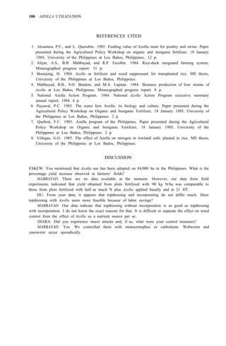 108 AZOLLA UTILIZATION
REFERENCES CITED
1. Alcantara, P.F., and L. Querubin. 1985. Feeding value of Azolla meal for poultry and swine. Paper
presented during the Agricultural Policy Workshop on organic and inorganic fertilizer, 18 January
1985, University of the Philippines at Los Baños, Philippines. 12 p.
2. Alejar, A.S., B.B. Mabbayad, and R.P. Escobin. 1984. Rice-duck integrated farming system,
Mimeographed progress report. 11 p.
3. Boonjung, H. 1984. Azolla as fertilizer and weed suppressant for transplanted rice. MS thesis,
University of the Philippines at Los Baños, Philippines.
4. Mabbayad, B.B., S.O. Batalon, and M.A. Lapitan. 1984. Biomass production of four strains of
Azolla at Los Baños, Philippines. Mimeographed progress report. 8 p.
5. National Azolla Action Program. 1984. National Azolla Action Program executive summary
annual report, 1984. 6 p.
6. Payawal, P.C. 1985. The water fern Azolla: its biology and culture. Paper presented during the
Agricultural Policy Workshop on Organic and Inorganic Fertilizer, 18 January 1985, University of
the Philippines at Los Baños, Philippines. 2 p.
7. Quebral, F.C. 1985. Azolla program of the Philippines. Paper presented during the Agricultural
Policy Workshop on Organic and Inorganic Fertilizer, 18 January 1985, University of the
Philippines at Los Baños, Philippines. 2 p.
8. Villegas, G.G. 1985. The effect of Azolla on nitrogen in lowland solls planted to rice. MS thesis,
University of the Philippines at Los Baños, Philippines.
DISCUSSION
ESKEW: You mentioned that Azolla use has been adopted on 84,000 ha in the Philippines. What is the
percentage yield increase observed in farmers’ fields?
MABBAYAD. There are no data available at the moment. However, our data from field
experiments indicated that yield obtained from plots fertilized with 90 kg N/ha was comparable to
those from plots fertilized with half as much N plus Azolla applied basally and at 21 DT.
HU: From your data, it appears that topdressing and incorporating do not differ much. Does
topdressing with Azolla seem more feasible because of labor savings?
MABBAYAD: Our data indicate that topdressing without incorporation is as good as topdressing
with incorporation. I do not know the exact reasons for that. It is difficult to separate the effect on weed
control from the effect of Azolla as a nutrient source per se.
DIARA: Did you experience insect attacks and, if so, what were your control measures?
MABBAYAD: Yes. We controlled them with monocrotophos or carbofuran. Webworm and
caseworm occur sporadically.
 