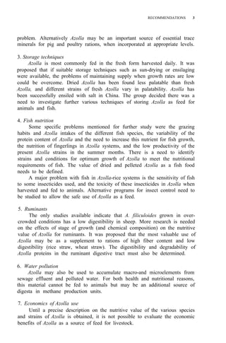 RECOMMENDATIONS 3
problem. Alternatively Azolla may be an important source of essential trace
minerals for pig and poultry rations, when incorporated at appropriate levels.
3. Storage techniques
Azolla is most commonly fed in the fresh form harvested daily. It was
proposed that if suitable storage techniques such as sun-drying or ensilaging
were available, the problems of maintaining supply when growth rates are low
could be overcome. Dried Azolla has been found less palatable than fresh
Azolla, and different strains of fresh Azolla vary in palatability. Azolla has
been successfully ensiled with salt in China. The group decided there was a
need to investigate further various techniques of storing Azolla as feed for
animals and fish.
4. Fish nutrition
Some specific problems mentioned for further study were the grazing
habits and Azolla intakes of the different fish species, the variability of the
protein content of Azolla and the need to increase this nutrient for fish growth,
the nutrition of fingerlings in Azolla systems, and the low productivity of the
present Azolla strains in the summer months. There is a need to identify
strains and conditions for optimum growth of Azolla to meet the nutritional
requirements of fish. The value of dried and pelleted Azolla as a fish food
needs to be defined.
A major problem with fish in Azolla-rice systems is the sensitivity of fish
to some insecticides used, and the toxicity of these insecticides in Azolla when
harvested and fed to animals. Alternative programs for insect control need to
be studied to allow the safe use of Azolla as a feed.
5. Ruminants
The only studies available indicate that A. filiculoides grown in over-
crowded conditions has a low digestibility in sheep. More research is needed
on the effects of stage of growth (and chemical composition) on the nutritive
value of Azolla for ruminants. It was proposed that the most valuable use of
Azolla may be as a supplement to rations of high fiber content and low
digestibility (rice straw, wheat straw). The digestibility and degradability of
Azolla proteins in the ruminant digestive tract must also be determined.
6. Water pollution
Azolla may also be used to accumulate macro-and microelements from
sewage effluent and polluted water. For both health and nutritional reasons,
this material cannot be fed to animals but may be an additional source of
digesta in methane production units.
7. Economics of Azolla use
Until a precise description on the nutritive value of the various species
and strains of Azolla is obtained, it is not possible to evaluate the economic
benefits of Azolla as a source of feed for livestock.
 