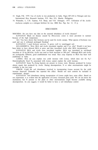 118 AZOLLA UTILIZATION
15. Singh, P.K. 1979. Use of Azolla in rice production in India. Pages 407-418 in Nitrogen and rice.
16. Watanabe, I., C.R. Espinas, N.S. Berja, and V.B. Alimagno. 1977. Utilization of the Azolla-
International Rice Research Institute, P.O. Box 933, Manila, Philippines.
Anabaena complex as a nitrogen fertilizer for rice. IRRI Res. Pap. Ser. 11. 15 p.
DISCUSSION
MOCHIDA: Do you have any data on the seasonal abundance of Azolla diseases?
because of the high temperature.
used and can it withstand prolonged flooding?
KANNAIYAN Black rot disease caused by Rhizoctonia solani is more prevalent in summer
ALI: You have shown that Sesbania can be used for Azolla canopy. What species of Sesbania was
KANNAIYAN I used Sesbania speciosa. It grows well in waterlogged soil.
KULASOORIYA: Were BGA and Azolla inoculated together and if so, why? Would it not have
been better to have allowed BGA to grow and then inoculated Azolla after BGA incorporation?
KANNAIYAN BGA and Azolla were inoculated together. BGA was inoculated as soil-based
inoculum at 10 kg BGA/ha; Azolla was used as fresh inoculum at 200 g/m2
. Although BGA and Azolla
are ecologically different, good establishment was noted. Rice crop response to BGA has been well
established in India.
LADHA: How do you explain rice yield increase with Lemna, which does not fix N2 ?
Heterotrophically fixed N2 associated with Lemna cannot explain the yield increase.
KANNAIYAN Some N2-fixing bacteria are present in Lemna roots. Biomass produced by Lemna
almost equals that produced by Azolla. During decomposition, N or other micronutrients might be
available to the rice crop.
ESKEW: Could the soil disturbance involved in incorporating Lemna account for the yield
increase observed? Watanabe has reported this effect. Should not such controls be included in
experimental design?
KANNAIYAN: Soil disturbance during incorporation of Lemna might have some effect. Based on
our experiment, it is evident that the application of Lemna increased grain yield. We do not know the
mechanism, but N present in the plant or other micronutrients might become available during
decomposition. As you suggest, it would be better to have a soil disturbance control.
 