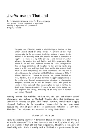 Azolla use in Thailand
L. LOUDHAPASITIPORN AND C. KANAREUGSA
Soil Science Division, Department of Agriculture
Ministry of Agriculture and Cooperatives
Bangkok, Thailand
The price ratio of fertilizer to rice is relatively high in Thailand, so Thai
farmers cannot afford to apply mineral N fertilizer at the levels
recommended by the government. Azolla is a suitable N source for rice
because of the relatively short time required to obtain a substantial N
supply — as much as 3 kg N/ha per day — and because of Azolla’s
tolerance for acidity, low soil fertility, and high temperature. Phos-
phorus is the the most important nutrient for Azolla multiplication.
Two or three applications of phosphate to the growing Azolla crop
result in a thick mat and high Azolla fresh weight. One crop of Azolla
before or after transplanting and either incorporated into the soil or
allowed to dry on the soil surface yielded N almost equivalent to 30 kg N
mineral fertilizer/ha. Farmers in northern and eastern Thailand are
poor, therefore, it is not practical for them to apply superphosphate to
the Azolla crop. Instead, monoammonium phosphate or diammonium
phosphate fertilizer can be used to cultivate Azolla. Rice yields are
similar to those achieved when superphosphate is used to fertilize the
Azolla crop. Besides providing a N source for rice, Azolla applied over
time improves soil fertility, particularly of the sandy soils of northern
and eastern Thailand.
Planting modern rice varieties, fertilizer use, and pest and disease control
characterize rice culture in Thailand. Studies show that fertilization can
dramatically increase rice yield. Thai farmers, however, cannot afford to apply
chemical fertilizers in the quantities recommended by the government
because the ratio of price of rice to commercial fertilizers is very low.
Therefore, Thai scientists are interested in using biofertilizers.
STUDIES ON AZOLLA USE
Azolla is a suitable source of N for rice in Thailand because 1) it can provide a
substantial amount of N in a short time — as much as 3 kg N/ha per day, and
2) it is tolerant of high pH and high temperature. Therefore, it can grow on
low-fertility soils. Azolla is widely used in Thailand as a green manure for rice.
 