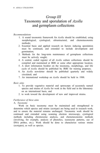 4 AZOLLA UTILIZATION
Group III
Taxonomy and sporulation of Azolla
and germplasm collections
Recommendations
1. A sound taxonomic framework for Azolla should be established, using
morphological, cytological, ultrastructural, and chemotaxonomic
methods;
2. Essential basic and applied research on factors inducing sporulation
must be continued, and extended to include development and
germination;
3. Methods for the long-term maintenance of germplasm collections
must be actively sought;
4. A central, coded register of all Azolla culture collections should be
compiled and maintained at IRRI or some other appropriate location;
5. A short information booklet on the taxonomy, morphology, and life
cycle of Azolla should be published by IRRI for training purposes;
6. An Azolla newsletter should be published quarterly and widely
circulated; and
7. An international workshop on Azolla should be held in 1988.
Basic aims
1. To provide vegetative material and sporocarps of accurately named
species and strains of Azolla for work in the field and in the laboratory
on an international basis, and
2. to work toward the development of new and improved strains.
Furtherance of these aims
A. Taxonomy
Work on basic taxonomy must be maintained and strengthened to
determine which species and strains (ecotype) are being used in research work,
and to ensure the material remains unchanged. Taxonomic work should be
continued and extended using scanning electron microscopy, cytological
methods including chromosome analysis, and chemotaxonomic methods
(involving, for example, analysis of phenolics, isoenzyme patterns, use of
DNA probes, etc.). Work should be done to characterize various strains
(ecotypes), as well as species.
 