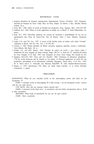 130 AZOLLA UTILIZATION
REFERENCES CITED
1. Empresa Brasileira de Pesquisa Agropecuaria, Departamento Tecnico Cientifico. 1981. Programa
Nacional de Pesquisa de Arroz. Empr. Bras. de Pesq., Depart. de Inform. e Doc., Brasilia, Distrito
Federal. 69 p.
2. Fiore, M.F. 1984. Effect of Azolla on flooded rice production. Pesq. Agropec. Bras. 19(3):387-390.
3. Gutbrod, K.G. 1986. Effect of Azolla application on paddy rice in Brazil. Z. Acker Pflanzenbau. (in
press)
4. Junk, W.J. 1979. Macrofitas aquaticas nas varzeas da Amazonia e possibilidades do seu uso na
agropecuaria. Inst. Pesq. da Amaz./Cons. Nac. de Desenv. Gent. e Tecn., Manaus, Amazonas.
23 p.
5. Lopes, A.S., and F.R. Cox. 1977. A survey of the fertility status of surface soils under “Cerrado”
vegetation in Brazil, Soil Sci. Soc. Am. J. 41:742-746.
6. Lorenzi, J. 1982. Plantas daninhas do Brazil: terrestres, aquaticas, parasitas, toxicas e medicinais.
Nova Odessa, São Paulo. 361 p.
7. Noldin, J.A., and M.G. Ramos. 1983. Periodos de cultivo da Azolla e seus efeitos sobre o
rendimento do arroz irrigado em Santa Catarina. Pages 109-111 in Anais da 12a
. Reunião da Cultura
do Arroz Irrigado, 21-23 Sept. 1983. Inst. Riogrand. do Arroz, Porto Alegre, Rio Grande do Sul.
8. Sampaio, M.J.A.M., M.F. Fiore, and A.P. Ruschel. 1984. Utilization of radioactive phosphorus
(32
P) by Azolla-Anabaena and its transfer to rice plants. In Practical application of Azolla for rice
production: proceedings of an international workshop, Mayaguez, Puerto Rico, 17-19 Nov. 1982.
W. S. Silver and E. C. Schroeder, eds. Martinus Nijhoff/Dr. W. Junk, Dordrect/Boston-Lancaste.
9. Sehem, A. 1979. Salviniaceas. P.R. Reitz, ed. Itajai, Santa Catarina. 11 p. (Flora Ilustrada
Catarinense, I parte).
DISCUSSION
KANNAIYAN: When do you inoculate Azolla in the intercropping system and when do you
incorporate it?
FIORE: I inoculate Azolla in intercropping 40 d after sowing. I do not incorporate Azolla; it grows
with the rice until harvest.
VAN HOVE: How did you measure relative growth rate?
FIORE: I measured Azolla fresh wt/m 2 at inoculation and just before incorporation, that is, 30-40
MOCHIDA: What kinds of pyrethroids do you use for pest control?
FIORE: Decis insecticide.
d after inoculation.
 