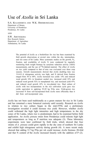 Use of Azolla in Sri Lanka
S.A. KULASOORIYA AND W.K. HIRIMBUREGAMA
Department of Botany
University of Peradeniya
Peradeniya, Sri Lanka
AND
S.W. ABEYSEKERA
Rice Research Station
Department of Agriculture
Ambalantota, Sri Lanka
The potential of Azolla as a biofertilizer for rice has been examined by
field growth observations at several sites within the dry, intermediate,
and wet zones of Sri Lanka. More systematic studies on the growth, N2
fixation, and availability of Azolla N were conducted by regularly
monitoring fresh weight biomass by acetylene reduction activity (ARA)
measurements, and the use of 15
N-labeled material. The effect of Azolla
on rice yield compared to that of urea was eva1uated over three crop
seasons. Growth measurements showed that Azolla doubling time was
3.8-4.8 d, nitrogenase activity was high, and N derived from fixation
ranged from 50 to 60%. Azolla increased rice yields 14% and reduced
weed growth 34% in broadcast seeded rice, increased yield 22% and
reduced weed growth 52% in transplanted rice, and increased yield 47%
and reduced weed growth 43% in row-planted rice. Dual culture of
Azolla with two incorporations in the rice cultivation cycle gave rice
yields equivalent to applying 55-85 kg N/ha urea. Field-grown rice
recovered N from soil-incorporated fresh Azolla more efficiently than it
did from soil-incorporated urea.
Azolla has not been used traditionally as a green manure for rice in Sri Lanka
and has remained a mere botanical curiosity until recently. Research on Azolla
in relation to rice culture began in the mid-1970s and a preliminary
investigation revealed it could increase rice yield. However, whether Azolla
could withstand the high light intensities and high temperatures in the dry
zones of Sri Lanka, where rice is predominant, had to be examined before field
application. An Azolla pinnata strain from Peradeniya could tolerate high light
and temperatures as long as P nutrition was adequate (3). These laboratory
experiments were later confirmed by field trials, which showed that four
strains of A. pinnata could grow rapidly in the dry zone of southern Sri Lanka
and exhibit high nitrogenase activity during growth (4). A more recent study
showed that adding 5-7 kg P/ha per wk could increase Azolla biomass 20-fold
and that N content of the Azolla increased linearly with the addition of P (2).
 
