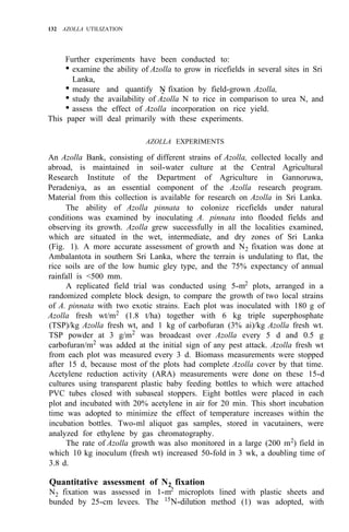 132 AZOLLA UTILIZATION
Further experiments have been conducted to:
• examine the ability of Azolla to grow in ricefields in several sites in Sri
• measure and quantify N
2 fixation by field-grown Azolla,
• study the availability of Azolla N to rice in comparison to urea N, and
• assess the effect of Azolla incorporation on rice yield.
Lanka,
This paper will deal primarily with these experiments.
AZOLLA EXPERIMENTS
An Azolla Bank, consisting of different strains of Azolla, collected locally and
abroad, is maintained in soil-water culture at the Central Agricultural
Research Institute of the Department of Agriculture in Gannoruwa,
Peradeniya, as an essential component of the Azolla research program.
Material from this collection is available for research on Azolla in Sri Lanka.
The ability of Azolla pinnata to colonize ricefields under natural
conditions was examined by inoculating A. pinnata into flooded fields and
observing its growth. Azolla grew successfully in all the localities examined,
which are situated in the wet, intermediate, and dry zones of Sri Lanka
(Fig. 1). A more accurate assessment of growth and N2 fixation was done at
Ambalantota in southern Sri Lanka, where the terrain is undulating to flat, the
rice soils are of the low humic gley type, and the 75% expectancy of annual
rainfall is <500 mm.
A replicated field trial was conducted using 5-m2
plots, arranged in a
randomized complete block design, to compare the growth of two local strains
of A. pinnata with two exotic strains. Each plot was inoculated with 180 g of
Azolla fresh wt/m2
(1.8 t/ha) together with 6 kg triple superphosphate
(TSP)/kg Azolla fresh wt, and 1 kg of carbofuran (3% ai)/kg Azolla fresh wt.
TSP powder at 3 g/m2
was broadcast over Azolla every 5 d and 0.5 g
carbofuran/m2
was added at the initial sign of any pest attack. Azolla fresh wt
from each plot was measured every 3 d. Biomass measurements were stopped
after 15 d, because most of the plots had complete Azolla cover by that time.
Acetylene reduction activity (ARA) measurements were done on these 15-d
cultures using transparent plastic baby feeding bottles to which were attached
PVC tubes closed with subaseal stoppers. Eight bottles were placed in each
plot and incubated with 20% acetylene in air for 20 min. This short incubation
time was adopted to minimize the effect of temperature increases within the
incubation bottles. Two-ml aliquot gas samples, stored in vacutainers, were
analyzed for ethylene by gas chromatography.
The rate of Azolla growth was also monitored in a large (200 m2
) field in
which 10 kg inoculum (fresh wt) increased 50-fold in 3 wk, a doubling time of
3.8 d.
Quantitative assessment of N2 fixation
N2 fixation was assessed in 1-m2
microplots lined with plastic sheets and
bunded by 25-cm levees. The 15
N-dilution method (1) was adopted, with
 