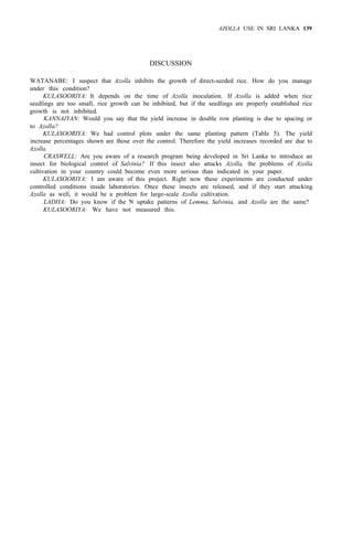 AZOLLA USE IN SRI LANKA 139
DISCUSSION
WATANABE: I suspect that Azolla inhibits the growth of direct-seeded rice. How do you manage
under this condition?
KULASOORIYA: It depends on the time of Azolla inoculation. If Azolla is added when rice
seedlings are too small, rice growth can be inhibited, but if the seedlings are properly established rice
growth is not inhibited.
KANNAIYAN: Would you say that the yield increase in double row planting is due to spacing or
to Azolla?
KULASOORIYA: We had control plots under the same planting pattern (Table 5). The yield
increase percentages shown are those over the control. Therefore the yield increases recorded are due to
Azolla.
CRASWELL: Are you aware of a research program being developed in Sri Lanka to introduce an
insect for biological control of Salvinia? If this insect also attacks Azolla, the problems of Azolla
cultivation in your country could become even more serious than indicated in your paper.
KULASOORIYA: I am aware of this project. Right now these experiments are conducted under
controlled conditions inside laboratories. Once these insects are released, and if they start attacking
Azolla as well, it would be a problem for large-scale Azolla cultivation.
LADHA: Do you know if the N uptake patterns of Lemma, Salvinia, and Azolla are the same?
KULASOORIYA: We have not measured this.
 