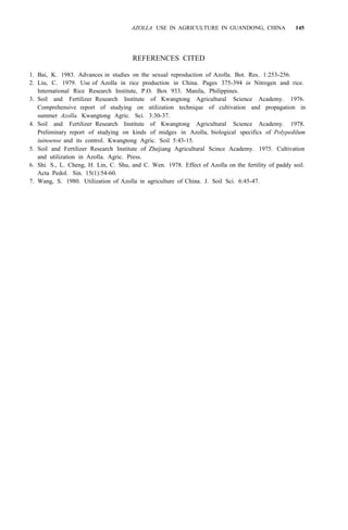AZOLLA USE IN AGRICULTURE IN GUANDONG, CHINA 145
REFERENCES CITED
1. Bai, K. 1983. Advances in studies on the sexual reproduction of Azolla. Bot. Res. 1:253-256.
2. Liu, C. 1979. Use of Azolla in rice production in China. Pages 375-394 in Nitrogen and rice.
International Rice Research Institute, P.O. Box 933. Manila, Philippines.
3. Soil and Fertilizer Research Institute of Kwangtong Agricultural Science Academy. 1976.
Comprehensive report of studying on utilization technique of cultivation and propagation in
summer Azolla. Kwangtong Agric. Sci. 3:30-37.
4. Soil and Fertilizer Research Institute of Kwangtong Agricultural Science Academy. 1978.
Preliminary report of studying on kinds of midges in Azolla, biological specifics of Polypedilum
iuinoense and its control. Kwangtong Agric. Soil 5:43-15.
5. Soil and Fertilizer Research Institute of Zhejiang Agricultural Scince Academy. 1975. Cultivation
and utilization in Azolla. Agric. Press.
6. Shi. S., L. Cheng, H. Lin, C. Shu, and C. Wen. 1978. Effect of Azolla on the fertility of paddy soil.
Acta Pedol. Sin. 15(1):54-60.
7. Wang, S. 1980. Utilization of Azolla in agriculture of China. J. Soil Sci. 6:45-47.
 