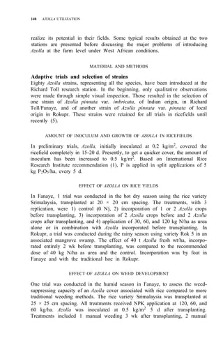 148 AZOLLA UTILIZATION
realize its potential in their fields. Some typical results obtained at the two
stations are presented before discussing the major problems of introducing
Azolla at the farm level under West African conditions.
MATERIAL AND METHODS
Adaptive trials and selection of strains
Eighty Azolla strains, representing all the species, have been introduced at the
Richard Toll research station. In the beginning, only qualitative observations
were made through simple visual inspection. Those resulted in the selection of
one strain of Azolla pinnata var. imbricata, of Indian origin, in Richard
Toll/Fanaye, and of another strain of Azolla pinnata var. pinnata of local
origin in Rokupr. These strains were retained for all trials in ricefields until
recently (5).
AMOUNT OF INOCULUM AND GROWTH OF AZOLLA IN RICEFIELDS
In preliminary trials, Azolla, initially inoculated at 0.2 kg/m2
, covered the
ricefield completely in 15-20 d. Presently, to get a quicker cover, the amount of
inoculum has been increased to 0.5 kg/m2
. Based on International Rice
Research Institute recommendation (1), P is applied in split applications of 5
kg P2O5/ha, every 5 d.
EFFECT OF AZOLLA ON RICE YIELDS
In Fanaye, 1 trial was conducted in the hot dry season using the rice variety
Srimalaysia, transplanted at 20 × 20 cm spacing. The treatments, with 3
replication, were 1) control (0 N), 2) incorporation of 1 or 2 Azolla crops
before transplanting, 3) incorporation of 2 Azolla crops before and 2 Azolla
crops after transplanting, and 4) application of 30, 60, and 120 kg N/ha as urea
alone or in combination with Azolla incorporated before transplanting. In
Rokupr, a trial was conducted during the rainy season using variety Rok 5 in an
associated mangrove swamp. The effect of 40 t Azolla fresh wt/ha, incorpo-
rated entirely 2 wk before transplanting, was compared to the recommended
dose of 40 kg N/ha as urea and the control. Incorporation was by foot in
Fanaye and with the traditional hoe in Rokupr.
EFFECT OF AZOLLA ON WEED DEVELOPMENT
One trial was conducted in the humid season in Fanaye, to assess the weed-
suppressing capacity of an Azolla cover associated with rice compared to more
traditional weeding methods. The rice variety Srimalaysia was transplanted at
25 × 25 cm spacing. All treatments received NPK application at 120, 60, and
60 kg/ha. Azolla was inoculated at 0.5 kg/m2
5 d after transplanting.
Treatments included 1 manual weeding 3 wk after transplanting, 2 manual
 