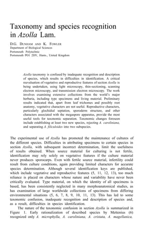 Taxonomy and species recognition
in Azolla Lam.
D.G. DUNHAM AND K. FOWLER
Department of Biological Sciences
Portsmouth Polytechnic
Portsmouth PO1 2DY, Hants., United Kingdom
Azolla taxonomy is confused by inadequate recognition and description
of species, which results in difficulties in identification. A critical
reevaluation of vegetative and reproductive features of section Azolla is
being undertaken, using light microscopy, thin-sectioning, scanning
electron microscopy, and transmission electron microscopy. The work
involves examining extensive collections from the world’s major
herbaria, including type specimens and living material. Preliminary
results indicated that, apart from leaf trichomes and possibly root
anatomy, vegetative characters are not useful. Reproductive characters,
particularly glochidial septation, sporoderm structure, and other
characters associated with the megaspore apparatus, provide the most
useful tools for taxonomic separation. Taxonomic changes foreseen
include establishing at least two new species, rejecting A. caroliniana,
and separating A. filiculoides into two subspecies.
The experimental use of Azolla has promoted the maintenance of cultures of
the different species. Difficulties in attributing specimens to certain species in
section Azolla, with subsequent incorrect determination, limit the usefulness
of results obtained. When source material for culturing is not fertile,
identification may rely solely on vegetative features if the culture material
never produces sporocarps. Even with fertile source material, infertility could
result from culture conditions, again providing limited characters for accurate
species determination. Although several identification keys are published,
which include vegetative and reproductive features (5, 11, 12, 13), too much
reliance is placed on characters whose nature and variability have never been
critically evaluated. Type material, on which the identity of all specimens is
based, has been consistently neglected in many morphoanatomical studies, as
has examination of large worldwide collections of specimens from differing
environmental situations (5, 6, 7, 8, 9, 10, 11, 13). This has led to some
taxonomic confusion, inadequate recognition and description of species and,
as a result, difficulties in species identification.
The nature of the taxonomic confusion in section Azolla is summarized in
Figure 1. Early rationalization of described species by Mettenius (6)
recognized only A. microphylla, A. caroliniana, A. cristata, A. magellanica,
 