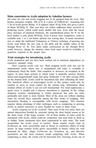 AZOLLA USE IN RICE CULTURE IN WEST AFRICA 151
Main constraints to Azolla adoption by Sahelian farmers
All water for rice and Azolla cropping has to be pumped from the river. One
hectare consumes roughly 100 m3/d at a price of US$0.01/m3. Assuming that
1 ha of Azolla grown during 15 d replaces about 30 kg N/ha, this gives a price
of about $0.50/kg N. That cost does not reflect additional labor involved in
producing Azolla, which could easily double that cost. Even after the recent
price increases of chemical fertilizers, the nonsubsidized prices for N on the
local market is only about $0.92/kg. Even if prices were competitive, water is
available only 1 or 2 wk before optimal rice sowing days. It seems unrealistic
now to adopt the traditional Vietnamese or Chinese technique of growing one
Azolla crop before the rice crop in the delta and the middle valley of the
Senegal River (3, 4). Two dams under construction on the Senegal River
could, however, change the situation when fresh water would be available in
quantities required at the proper time.
Trial strategies for introducing Azolla
Azolla production and use have been worked out to minimize dependence on
expensive pumped water.
Dual cropping Azolla with rice. Dual cropping Azolla with rice can be
implemented easily where rice is transplanted and water is available to
continuously flood the fields. That condition is, however, an exception in the
region. In most large systems in which water is generally assured, farmers
direct-seed pregerminated seeds and spray herbicides 3 wk after sowing (WS)
on the drained field. Azolla could be inoculated only after reflooding the field.
The beneficial effects of intercropped Azolla in this system could only be
residual or serve as weed control for the current crop. Information about
residual effects of Azolla is not yet well documented. For weed suppression, a
quick cover is needed and a massive inoculation is required. In the village
irrigation systems, transplanting is widely practiced, but soils are more
permeable and water is more limited. Most of the areas are without standing
water for several days, especially during the first weeks of cropping. This
intermittent flooding is incompatible with Azolla cropping,. This situation
requires taking advantage of other techniques such as composting or growing
Azolla in natural reservoirs or areas flooded by waste or drain water.
Azolla cropping out of the ricefields. Near most of the rice areas, there are
natural depressions flooded by rainwater during the short humid season or by
the drain water of the larger systems. All of these bodies of water could be
inoculated with Azolla, which could be composted, and used fresh or dried or
as fodder. Some constraints have been experienced in early trials. The wind
accumulates the Azolla cover in corners. Some aquatic weeds such as
Eichhornia sp. were successfully used as fences to counteract effects of wind
action. In large systems Azolla grows successfully in drains, which are well
protected by dikes. Algae, Eichhornia sp., Nymphaea sp., and Marsilea
quadrifolia are the most common weeds competing with Azolla. When
composting is done, the weeds will be harvested first. Growing Azolla out of
 