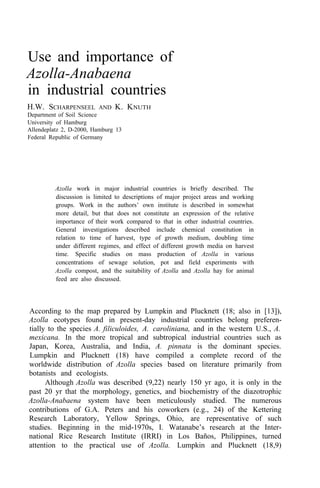 Use and importance of
Azolla-Anabaena
in industrial countries
H.W. SCHARPENSEEL AND K. KNUTH
Department of Soil Science
University of Hamburg
Allendeplatz 2, D-2000, Hamburg 13
Federal Republic of Germany
Azolla work in major industrial countries is briefly described. The
discussion is limited to descriptions of major project areas and working
groups. Work in the authors’ own institute is described in somewhat
more detail, but that does not constitute an expression of the relative
importance of their work compared to that in other industrial countries.
General investigations described include chemical constitution in
relation to time of harvest, type of growth medium, doubling time
under different regimes, and effect of different growth media on harvest
time. Specific studies on mass production of Azolla in various
concentrations of sewage solution, pot and field experiments with
Azolla compost, and the suitability of Azolla and Azolla hay for animal
feed are also discussed.
According to the map prepared by Lumpkin and Plucknett (18; also in [13]),
Azolla ecotypes found in present-day industrial countries belong preferen-
tially to the species A. filiculoides, A. caroliniana, and in the western U.S., A.
mexicana. In the more tropical and subtropical industrial countries such as
Japan, Korea, Australia, and India, A. pinnata is the dominant species.
Lumpkin and Plucknett (18) have compiled a complete record of the
worldwide distribution of Azolla species based on literature primarily from
botanists and ecologists.
Although Azolla was described (9,22) nearly 150 yr ago, it is only in the
past 20 yr that the morphology, genetics, and biochemistry of the diazotrophic
Azolla-Anabaena system have been meticulously studied. The numerous
contributions of G.A. Peters and his coworkers (e.g., 24) of the Kettering
Research Laboratory, Yellow Springs, Ohio, are representative of such
studies. Beginning in the mid-1970s, I. Watanabe’s research at the Inter-
national Rice Research Institute (IRRI) in Los Baños, Philippines, turned
attention to the practical use of Azolla. Lumpkin and Plucknett (18,9)
 