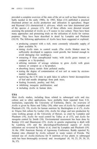154 AZOLLA UTILIZATION
provided a complete overview of the state of the art as well as base literature so
badly needed in the early 1980s. In 1983, Khan (13) published a practical
illustrated primer on Azolla production and utilization in agriculture. Roger
and Reynaud (31) characterized A. africana, which was later determined part
of the species A. pinnata (17). All of these efforts were directed toward
assessing the potential of Azolla as a N source in rice culture. There have been
many approaches and pioneering trials on the utilization of Azolla for various
purposes. They have been described in detail by Lumpkin and Plucknett
(18,19). The following applications of Azolla have been suggested or explored.
• producing compost with a rich, more constantly releasable supply of
plant available N;
• timing Azolla mats to control weeds (The Azolla blanket must be
sufficiently developed to suppress weed growth, but limited enough to
avoid damaging rice seedlings.);
• extracting P from eutrophicated water, with Azolla green manure or
compost as a by-product;
• utilizing nutrients of sewage solutions to grow Azolla with green
manure or compost as a by-product;
• absorbing heavy metals from polluted media;
• testing the degree of contamination of wet soil or water by environ-
• narrowing the C:N ratio in park lakes to achieve better decomposition
• feeding livestock, poultry, and fish;
• inhibiting mosquito proliferation; and
• including Azolla in human diets.
mental chemicals;
of leaf and needle droppings from park trees;
USA
Most Azolla studies, including those related to submerged soils and rice
culture and to other applications, have probably been reported from U.S.
institutions, especially the University of California, Davis. An overview of
Azolla is given by Rains and Talley (30), other uses of Azolla by Lumpkin and
Plucknett (18, 19), Azolla for human nutrition by Buckingham et al (7), Azolla
in Tilapia fish culture by Lasher (16), Azolla for silage and taro production by
some working groups at the University of Hawaii, as cited by Lumpkin and
Plucknett (19), Azolla for weed control by Talley et al (37), and Azolla for
mosquito control by Smith (34). Environmental assessment has been done by
Keeney (12) and Shaumuyan (33). Azolla in genetic engineering is dealt with
by Lamborg (14) and the physiological/biochemical aspects of Azolla
utilization are reviewed by Peters et al, cited by Lumpkin and Plucknett (19).
At the 1984 American Society of Agronomy Conference, Reddy reported N2
fixation rates obtained by Azolla cultured in waste waters of Florida. The
rational use of: Azolla-Anabaena for N nutrition of rice plants in submerged
soils has been throroughly reviewed and investigated (8, 10, 23, 29, 30, 35,
36, 37).
 