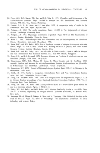 USE OF AZOLLA-ANABAENA IN INDUSTRIAL COUNTRIES 167
24. Peters, G.A., B.C. Mayne, T.B. Ray, and R.E. Toia, Jr. 1979. Physiology and biochemistry of the
Azolla-anabaena symbiosis. Pages 326-344 in Nitrogen and rice. International Rice Research
Institute, P.O. Box 933, Manila, Philippines.
25. Pieterse, A.H., L. de Lange, and I.P. van Vliet. 1977. A comparative study of Azolla in the
Netherlands. Acta Bot. Neerl. 26(6):433-449.
26. Postgate, J.R. 1982. The Azolla association. Pages 153-155 in The fundamentals of nitrogen
fixation. Cambridge University Press.
27. Postgate, J.R. 1982. Physiology: assimilation of product. Pages 90-92 in The fundamentals of
nitrogen fixation. Cambridge University Press.
28. Raab, L. 1980. Untersuchungen uber den Proteinabbau und die Proteinsynthese im kunstlichen
Pansen. Dissertation Universitat Hohenheim, FRG.
29. Rains, D.W., and S.N. Talley. 1978. Use of Azolla as a source of nitrogen for temperate zone rice
culture. Pages 167-174 in Proc. Second Rev. Meeting I.N.P.U.T.S. project, East West Center
Resource Systems Institute, Honolulu, Hawaii, USA.
30. Rains, D.W., and S.N. Talley. 1979. Uses of Azolla in North America. Pages 417-431 in Nitrogen
and rice. International Rice Research Institute, P.O. Box 933, Manila, Philippines.
31. Roger, P.A., and P.A. Reynaud. 1979. Premieres donnees sur l’ecologie d’ Azolla africana en zone
sahelienne (Senegal). Ecol. Plant. 14(1):75-84.
32. Scharpenseel, H.W., K.H. Menke, D. Goetz, H. Meyer-Spasche, and K. Dorffling. 1982.
Anzucht, Analyse und Nutzung des stickstoffsammelnden Systems Azolla-anabaena sp. filiculoides
in Nahrlosungen und Klarbruhen. Landwirtsch. Forsch. 35:200-213.
33. Shaumuyan, K.T. 1978. Control of biological nitrogen fixation. Pages 393-415 in Nitrogen in the
environment. New York.
34. Smith, J.B. 1910. Azolla vs. mosquitoes. Entomological News and Proc. Entomological Section,
Acad. Nat. Sci., Philadelphia, 21(10):437-441.
35. Talley, S.N., and D.W. Rains. 1980. Azolla as a nitrogen source for temperate rice. Pages 31 1-320
in Nitrogen fixation: proceedings of the Steenbock-Kettering Symposium, Madison, 1978. Vol. 2.
University Park Press, Baltimore.
36. Talley, S.N., and D.W. Rains. 1980. Azolla-filiculoides Lam. as a fallow-season green manure for
rice in a temperate climate. Agron. J. 72(1):11-18.
37. Talley, S.N., B.J. Talley, and D.W. Rains. 1977. Nitrogen fixation by Azolla in rice fields. Pages
259-281 in Genetic engineering for nitrogen fixation. Alexander Hollaender, ed. Plenum Press,
New York.
38. Yatazawa, M., G. Mitarai,T. Takano, K. Nitta, and N. Tanatsugu. 1984. Biological functions to be
used in CELLS. Pages 1653-1656 in Proceedings 14th international symposium on space
technology and science. Tokyo.
 