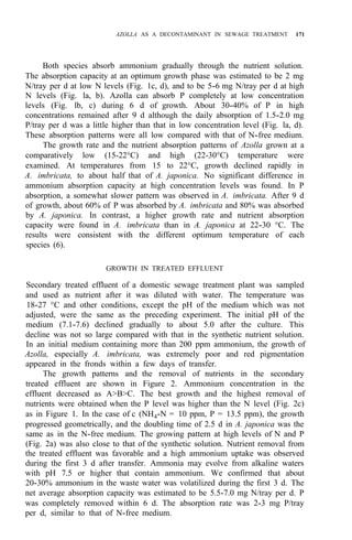 AZOLLA AS A DECONTAMINANT IN SEWAGE TREATMENT 171
Both species absorb ammonium gradually through the nutrient solution.
The absorption capacity at an optimum growth phase was estimated to be 2 mg
N/tray per d at low N levels (Fig. 1c, d), and to be 5-6 mg N/tray per d at high
N levels (Fig. la, b). Azolla can absorb P completely at low concentration
levels (Fig. lb, c) during 6 d of growth. About 30-40% of P in high
concentrations remained after 9 d although the daily absorption of 1.5-2.0 mg
P/tray per d was a little higher than that in low concentration level (Fig. la, d).
These absorption patterns were all low compared with that of N-free medium.
The growth rate and the nutrient absorption patterns of Azolla grown at a
comparatively low (15-22°C) and high (22-30°C) temperature were
examined. At temperatures from 15 to 22°C, growth declined rapidly in
A. imbricata, to about half that of A. japonica. No significant difference in
ammonium absorption capacity at high concentration levels was found. In P
absorption, a somewhat slower pattern was observed in A. imbricata. After 9 d
of growth, about 60% of P was absorbed by A. imbricata and 80% was absorbed
by A. japonica. In contrast, a higher growth rate and nutrient absorption
capacity were found in A. imbricata than in A. japonica at 22-30 °C. The
results were consistent with the different optimum temperature of each
species (6).
GROWTH IN TREATED EFFLUENT
Secondary treated effluent of a domestic sewage treatment plant was sampled
and used as nutrient after it was diluted with water. The temperature was
18-27 °C and other conditions, except the pH of the medium which was not
adjusted, were the same as the preceding experiment. The initial pH of the
medium (7.1-7.6) declined gradually to about 5.0 after the culture. This
decline was not so large compared with that in the synthetic nutrient solution.
In an initial medium containing more than 200 ppm ammonium, the growth of
Azolla, especially A. imbricata, was extremely poor and red pigmentation
appeared in the fronds within a few days of transfer.
The growth patterns and the removal of nutrients in the secondary
treated effluent are shown in Figure 2. Ammonium concentration in the
effluent decreased as A>B>C. The best growth and the highest removal of
nutrients were obtained when the P level was higher than the N level (Fig. 2c)
as in Figure 1. In the case of c (NH4-N = 10 ppm, P = 13.5 ppm), the growth
progressed geometrically, and the doubling time of 2.5 d in A. japonica was the
same as in the N-free medium. The growing pattern at high levels of N and P
(Fig. 2a) was also close to that of the synthetic solution. Nutrient removal from
the treated effluent was favorable and a high ammonium uptake was observed
during the first 3 d after transfer. Ammonia may evolve from alkaline waters
with pH 7.5 or higher that contain ammonium. We confirmed that about
20-30% ammonium in the waste water was volatilized during the first 3 d. The
net average absorption capacity was estimated to be 5.5-7.0 mg N/tray per d. P
was completely removed within 6 d. The absorption rate was 2-3 mg P/tray
per d, similar to that of N-free medium.
 