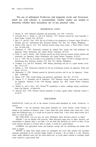 176 AZOLLA UTILIZATION
The use of subtropical Eichhornia and temperate Azolla and Nasturtium,
which are cold tolerant, is recommended. Further studies are needed to
determine whether these procedures are of any practical value.
REFERENCES CITED
1. Biswas, K. 1943. Balanced vegetation and pisciculture. Sci. Cult. 9:142-146.
2. Cornwell, D.A., J. Zoltek, Jr., and C.D. Patrinely. 1977. Nutrient removal by water hyacinths. J.
3. Dao, T.T., and Q.T. Tran. 1979. The use of Azolla in rice production in Vietnam. Pages 395-405 in
Nitrogen and rice. International Rice Research Institute, P.O. Box 933, Manila, Philippines.
4. Harvey, R.M., and J.L. Fox. 1973. Nutrient removal using Lemna minor. J. Water Pollut. Control
Fed. 45:1928-1938.
5. Hashimoto, S. 1983. Wastewater treatment by channel flow system and food production [in
Japanese]. Water Purification and Liquid Wastes Treatment 24:17-24.
6. Kitoh, S., and N. Shiomi. 1984. Nutrient removal by Azolla from the mineral nutrient solution and
wastewater [in Japanese]. Water Purification and Liquid Wastes Treatment 25:19-25.
7. Liu, C. 1979. The use of Azolla in rice production in China. Pages 375-394 in Nitrogen and rice.
International Rice Research Institute, P.O. Box 933, Manila, Philippines.
8. Lumpkin, T.A., and D.A. Plucknett. 1980. Botany, physiology and use as a green manure. Econ.
9. Makino, S. 1976. Wastewater treatment by the use of biological systems [in Japanese]. Water and
10. Matsumoto, S. 1981. Nutrient removal by Spirodela polyrhiza and its use [in Japanese]. Chem.
11. Moore, A.W. 1969. Azolla biology and agronomic significance. Bot. Rev. 35:17-34.
12. Sakurai, Y., Y. Watanabe, and N. Nakamoto. 1978. Domestic sewage treatment in rural districts
[in Japanese]. Abstracts of the 1978 Meeting, Japanese Soc. Biol. Liquid Wastes Treatment
13. Shiomi, N., and S. Hori. 1973. Proline-14C metabolism in barley seedlings during vernalization.
14. Steward, K.K. 1970. Nutrient removal potentials of various aquatic plants. Hyacinth Control J.
Water Pollut. Control Fed. 49:57-65.
Bot. 34:111-153.
Waste 18:15-19.
Biol. 19594-600.
11-14:5.
Plant Cell Physiol. 14:1009-1018.
81:34-35.
DISCUSSION
KANNAIYAN: Could you tell us the amount of heavy-metal absorption by Azolla, Eichhornia, or
Lemna?
SHIOMI: I did not determine heavy-metal absorption by Azolla because Azolla biomass is
limited to the treatment of domestic waste. I don’t think that Azolla absorbs many metal ions. I have
heard that Eichhornia does, so it would not be good for animal feed. I don’t know about Lemna, but I
think it is more like Azolla.
XIE YING-XIAN: Can you give me some information about Spirulina platinsis in Japan?
SHIOMI: I am not familiar with Spirulina. Many blue-green algae grow in Japan. However, salt
concentration in Japanese lakes is not high. I do not think that Spirulina can survive in them. If you
could cultivate Spirulina in Chinese lakes or ponds, it would be a good biomass.
LUMPKIN: Are agricultural wastes and domestic sewage safe for introducing into human food
chain in Japan?
SHIOMI: In Japan those liquid wastes are discharged into rivers after primary and secondary
treatment, principally by the activated sludge method. At present I do not think is is safe. Domestic
waste, unlike industrial waste, has few heavy-metal ions, so Azolla plants cultured in secondary liquid
waste would be a good animal feed.
 