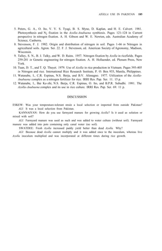 AZOLLA USE IN PAKISTAN 185
5. Peters, G. A., O. Ito, V. V. S. Tyagi, B. S. Myne, D. Kaplan, and H. E. Calvert. 1981.
Photosynthesis and N2 fixation in the Azolla-Anabaena symbiosis. Pages 121-124 in Current
perspective in nitrogen fixation. A. H. Gibson and W. E. Newton, eds. Australian Academy of
Science, Canberra.
8. Stevenson, F. J. 1982. Origin and distribution of nitrogen in soil. Pages 1-66 in Nitrogen in
agricultural soils. Agron. Ser. 22. F. J. Stevenson, ed. American Society of Agronomy, Madison,
Wisconsin.
9. Talley, S. N., B. J. Talky, and W. D. Rains. 1957. Nitrogen fixation by Azolla in ricefields. Pages
259-281 in Genetic engineering for nitrogen fixation. A. H. Hollaender, ed. Plenum Press, New
York.
10. Tuan, D. T., and T. Q. Thuyet. 1979. Use of Azolla in rice production in Vietnam. Pages 395-405
in Nitrogen and rice. International Rice Research Institute, P. O. Box 933, Manila, Philippines.
11. Watanabe, I., C.R. Espinas, N.S. Berja, and B.V. Alimagno. 1977. Utilization of the Azolla-
Anabaena complex as a nitrogen fertilizer for rice. IRRI Res. Pap. Ser. 11. 15 p.
12. Watanabe, I., Bai Ke-zhi, N.S. Berja, C.R. Espinas, O. Ito, and B.P.R. Subudhi. 1981. The
Azolla-Anabaena complex and its use in rice culture. IRRI Res. Pap. Ser. 69. 11 p.
DISCUSSION
ESKEW: Was your temperature-tolerant strain a local selection or imported from outside Pakistan?
ALI: It was a local selection from Pakistan.
KANNAIYAN: How do you use farmyard manure for growing Azolla? Is it used as solution or
ALI: Farmyard manure was used as such and was added to water culture (without soil). Farmyard
SWATDEE: Fresh Azolla increased paddy yield better than dead Azolla. Why?
ALI: Because dead Azolla cannot multiply and it was added once to the inoculum, whereas live
mixed with soil?
manure was added into pots containing only canal water (no soil).
Azolla inoculum multiplied and was incorporated at different times during rice growth.
 