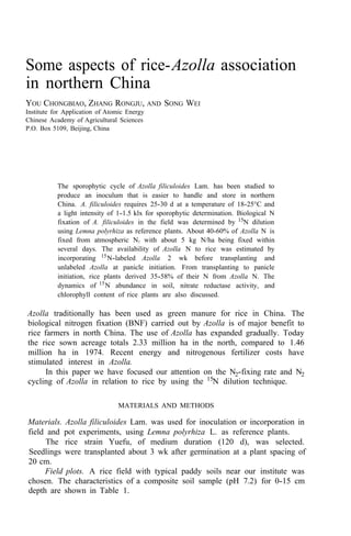 Some aspects of rice-Azolla association
in northern China
YOU CHONGBIAO, ZHANG RONGJU, AND SONG WEI
Institute for Application of Atomic Energy
Chinese Academy of Agricultural Sciences
P.O. Box 5109, Beijing, China
The sporophytic cycle of Azolla filiculoides Lam. has been studied to
produce an inoculum that is easier to handle and store in northern
China. A. filiculoides requires 25-30 d at a temperature of 18-25°C and
a light intensity of 1-1.5 klx for sporophytic determination. Biological N
fixation of A. filiculoides in the field was determined by 15
N dilution
using Lemna polyrhiza as reference plants. About 40-60% of Azolla N is
fixed from atmospheric N2 with about 5 kg N/ha being fixed within
several days. The availability of Azolla N to rice was estimated by
incorporating 15
N-labeled Azolla 2 wk before transplanting and
unlabeled Azolla at panicle initiation. From transplanting to panicle
initiation, rice plants derived 35-58% of their N from Azolla N. The
dynamics of 15
N abundance in soil, nitrate reductase activity, and
chlorophyll content of rice plants are also discussed.
Azolla traditionally has been used as green manure for rice in China. The
biological nitrogen fixation (BNF) carried out by Azolla is of major benefit to
rice farmers in north China. The use of Azolla has expanded gradually. Today
the rice sown acreage totals 2.33 million ha in the north, compared to 1.46
million ha in 1974. Recent energy and nitrogenous fertilizer costs have
stimulated interest in Azolla.
In this paper we have focused our attention on the N2-fixing rate and N2
cycling of Azolla in relation to rice by using the 15
N dilution technique.
MATERIALS AND METHODS
Materials. Azolla filiculoides Lam. was used for inoculation or incorporation in
field and pot experiments, using Lemna polyrhiza L. as reference plants.
The rice strain Yuefu, of medium duration (120 d), was selected.
Seedlings were transplanted about 3 wk after germination at a plant spacing of
20 cm.
Field plots. A rice field with typical paddy soils near our institute was
chosen. The characteristics of a composite soil sample (pH 7.2) for 0-15 cm
depth are shown in Table 1.
 