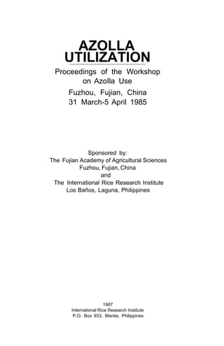 AZOLLA
UTILIZATION
Proceedings of the Workshop
on AzoIla Use
Fuzhou, Fujian, China
31 March-5 April 1985
Sponsored by:
The Fujian Academy of Agricultural Sciences
Fuzhou, Fujian, China
The International Rice Research Institute
Los Baños, Laguna, Philippines
and
1987
International Rice Research Institute
P.O. Box 933, Manila, Philippines
 