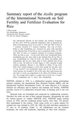 Summary report of the Azolla program
of the International Network on Soil
Fertility and Fertilizer Evaluation for
Rice
I. WATANABE
Soil Microbiology Department
International Rice Research Institute
P.O. Box 933, Manila, Philippines
The International Network on Soil Fertility and Fertilizer Evaluation
for Rice since 1979 has conducted collaborative trials to determine the
effect of incorporating Azolla on rice yield. In 1979 and 1980, 33 trials in
7 countries consisted of 9 common treatments. One crop of Azolla,
before or after transplanting rice, increased rice grain yield equivalent
to that obtained from 30 kg N/ha as urea or ammonium sulfate. In 1981
and 1982, 32 trials in 8 countries consisted of 8 common treatments.
Thirty kg N/ha as urea + 2.0 kg Azolla fresh wt/m2
incorporated before
transplanting gave the same yield as that obtained from 60 kg N/ha as
urea. Incorporating two crops of Azolla, one before and another after
transplanting, did not give yields equal to those obtained from 60 kg
N/ha as urea. The third set of trials, begun in 1983, consisted of eight
common treatments. Because it was difficult to obtain 2.0 kg Azolla
fresh wt/m2 without bringing in Azolla from outside the test plots, only
1.5 kg Azolla/m2
was incorporated along with 30 kg N/ha as urea.
Azolla biomass was recorded in 58% of the trials. Rice yield increase per
unit fresh wt Azolla was proportional to the effect of N fertilizer at each
site. The average fresh weight of a single crop of Azolla was 1.5 kg/m2
before transplanting and 1.1 kg/m2
after transplanting.
INSFFER, initiated in 1976, is a collaboration program among participating
national scientists, the International Rice Research Institute (IRRI), and the
International Fertilizer Development Center. Its main objective is to increase
fertilizer use efficiency and to improve and maintain soil fertility. INSFFER
activities consist of 1) collaborative research trials, 2) training, and 3) site visit
tours.
Research trials are formulated and conducted by collaborating scientists.
Therefore the trials are part of their national programs. Recognizing the need
for trained persons to conduct INSFFER trials, INSFFER began training
courses in 1979, and has conducted annual courses since then; 132 persons
have participated in the courses. Trials using Azolla as a green manure for
wetland rice were initiated in 1979. By 1984, the trials had been conducted at
37 sites in 10 countries (Table 1). All collaborators run the common
treatments, but some add treatments, depending on their local situations.
 