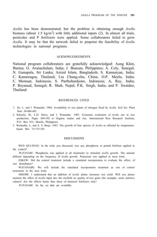 AZOLLA PROGRAM OF THE INSFFER 205
Azolla has been demonstrated, but the problem is obtaining enough Azolla
biomass (about 1.5 kg/m2) with little additional inputs (2). In almost all trials,
pesticides and P fertilizers were applied. Some collaborators failed to grow
Azolla. It may be that the network failed to pinpoint the feasibility of Azolla
technologies in national programs.
ACKNOWLEDGEMENTS
National program collaborators are gratefully acknowledged: Aung Khin,
Burma; G. Arunachalam, India; J. Bunoan, Philippines; A. Coly, Senegal;
N. Gunapala, Sri Lanka; Azizul Islam, Bangladesh; S. Kannaiyan, India;
C. Kanareugsa, Thailand; Liu Chung-chu, China; O.P. Meelu, India;
C. Momuat, Indonesia; S. Parthohardjono, Indonesia; A, Ray, India;
P. Reynaud, Senegal; R. Shah, Nepal; P.K. Singh, India; and P. Swatdee,
Thailand.
REFERENCES CITED
1. Ito, I., and I. Watanabe. 1984. Availability to rice plants of nitrogen fixed by Azolla. Soil Sci. Plant
2. Kikuchi, M., L.D. Haws, and I. Watanabe. 1983. Economic evaluation of Azolla use in rice
production. Pages 569-592 in Organic matter and rice. International Rice Research Institute,
P.O. Box 933, Manila, Philippines.
3. Watanabe, I., and S. S. Berja. 1983. The growth of four species of Azolla as affected by temperature.
Aquat. Bot. 15:175-185.
Nutr. 30:480-485.
DISCUSSIONS
WEN QUI-XIAO: In the trials you discussed, was any phosphorus or potash fertilizer applied to
WATANABE: Phosphorus was applied in all treatments to stimulate Azolla growth. The amount
ESKEW: Did the control treatment include a simulated incorporation to evaluate the effect, of
WATANABE: We will include the simulated incorporation treatment as one of control
SHIOMI: I understand that an addition of Azolla plants increases rice yield. Will you please
mention the effect of Azolla input into the ricefield on quality of rice grain (for example, some nutritive
values)? Are the effects better than those of chemical fertilizers only?
the control?
differed depending on the frequency of Azolla growth. Potassium was applied in most trials.
soil disturbance?
treatments in the next trials.
WATANABE: So far, no data are available.
 