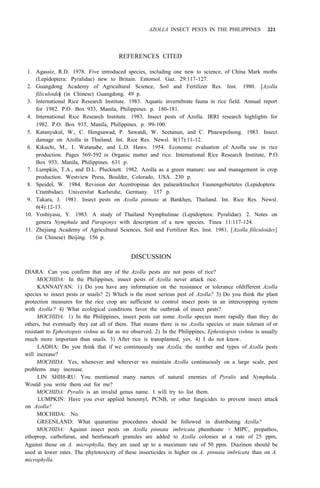 AZOLLA INSECT PESTS IN THE PHILIPPINES 221
REFERENCES CITED
1. Agassiz, R.D. 1978. Five introduced species, including one new to science, of China Mark moths
(Lepidoptera: Pyralidae) new to Britain. Entomol. Gaz. 29:117-127.
2. Guangdong Academy of Agricultural Science, Soil and Fertilizer Res. Inst. 1980. [Azolla
filiculoides
] (in Chinese) Guangdong. 49 p.
3. International Rice Research Institute. 1983. Aquatic invertebrate fauna in rice field. Annual report
for 1982. P.O. Box 933, Manila, Philippines. p. 180-181.
4. International Rice Research Institute. 1983. Insect pests of Azolla. IRRI research highlights for
1982. P.O. Box 933, Manila, Philippines. p. 99-100.
5. Katanyukul, W., C. Hengsawad, P. Sawatdi, W. Seetanun, and C. Phaewpolsong. 1983. Insect
damage on Azolla in Thailand. Int. Rice Res. Newsl. 8(17):11-12.
6. Kikuchi, M., I. Watanabe, and L.D. Haws. 1954. Economic evaluation of Azolla use in rice
production. Pages 569-592 in Organic matter and rice. International Rice Research Institute, P.O.
Box 933, Manila, Philippines. 631 p.
7. Lumpkin, T.A., and D.L. Plucknett. 1982. Azolla as a green manure: use and management in crop
production. Westview Press, Boulder, Colorado, USA. 230 p.
8. Speidel, W. 1984. Revision der Acentropinae des palaearktischcn Faunengebietetes (Lepidoptera:
Crambidae). Universitat Karlsruhe, Germany. 157 p.
9. Takara, J. 1981. Insect pests on Azolla pinnata at Bankhen, Thailand. Int. Rice Res. Newsl.
6(4):12-13.
10. Yoshiyasu, Y. 1983. A study of Thailand Nymphulinae (Lepidoptera: Pyralidae). 2. Notes on
genera Nymphula and Paraponyx with description of a new species. Tinea 11:117-124.
11. Zhejiang Academy of Agricultural Sciences, Soil and Fertilizer Res. Inst. 1981. [Azolla filiculoides]
(in Chinese) Beijing. 156 p.
DISCUSSION
DIARA: Can you confirm that any of the Azolla pests are not pests of rice?
MOCHIDA: In the Philippines, insect pests of Azolla never attack rice.
KANNAIYAN: 1) Do you have any information on the resistance or tolerance ofdifferent Azolla
species to insect pests or snails? 2) Which is the most serious pest of Azolla? 3) Do you think the plant
protection measures for the rice crop are sufficient to control insect pests in an intercropping system
with Azolla? 4) What ecological conditions favor the outbreak of insect pests?
MOCHIDA: 1) In the Philippines, insect pests eat some Azolla species more rapidly than they do
others, but eventually they eat all of them. That means there is no Azolla species or main tolerant of or
resistant to Ephestiopsis vishnu as far as we observed. 2) In the Philippines, Ephestiopsis vishnu is usually
much more important than snails. 3) After rice is transplanted, yes. 4) I do not know.
LADHA: Do you think that if we continuously use Azolla, the number and types of Azolla pests
will increase?
MOCHIDA: Yes, whenever and wherever we maintain Azolla continuously on a large scale, pest
LIN SHIH-RU: You mentioned many names of natural enemies of Pyralis and Nymphula.
MOCHIDA: Pyralis is an invalid genus name. I will try to list them.
LUMPKIN: Have you ever applied benomyl, PCNB, or other fungicides to prevent insect attack
MOCHIDA: No.
GREENLAND: What quarantine procedures should be followed in distributing Azolla?
MOCHIDA: Against insect pests on Azolla pinnata imbricata phenthoate + MIPC, propathos,
ethoprop, carbofuran, and benfuracarb granules are added to Azolla colonies at a rate of 25 ppm,
Against those on A. microphylla, they are used up to a maximum rate of 50 ppm. Diazinon should be
used at lower rates. The phytotoxicity of these insecticides is higher on A. pinnata imbricata than on A.
microphylla.
problems may increase.
Would you write them out for me?
on Azolla?
 