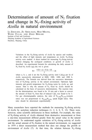 Determination of amount of N2 fixation
and change in N2-fixing activity of
Azolla in natural environment
LI ZHUO-XIN, ZU SHOU-XIAN, MAO MEI-FEI,
WANG FU-LAI, AND ZHAO BING-BO
Institute of Soil and Fertilizers
Zhejiang Academy of Agricultural Sciences
Hanzhou, Shejiang, China
Variations in the N2-fixing activity of Azolla by species and weather,
and the effect of light intensity and temperature on Azolla N2-fixing
activity were studied. A direct method for measuring N2-fixing activity
without changing the ecological conditions or growth of Azolla is
described. An experimental formula for calculating the daily amount of
N2 fixed by Azolla (g/g dry wt) is given:
W=
4 (b + c) + 8 (a + d)
3
× 28
where a, b, c, and d are the N2-fixing activity (mol C2H4/g per h) of
Azolla successively determined at 0600, 1000, 1400, and 1800 h,
respectively. The formula was derived from the successive determina-
tion of N2-fixing activity in the natural environment. Optimum light
intensity and growth temperature for N2-fixing varies by Azolla sp. and
season. That is why the amount of N2 fixed by Azolla should be
calculated on the basis of successive determinations. The reaction time
for the determinations was found to be 10 min and a factor to convert
the amount of fixed N2 from that of reduced C2H2 was found to be 3.
For gas chromatographic analysis, the ratio of NC2H4/NC2H2 (content
ratio) was not proportional to HC2H4/HC2H2 (peak height ratio). This
ratio should be determined experimentally.
Many researchers have reported the methods for measuring N2-fixing activity
of Azolla by acetylene reduction techniques (1, 2, 4, 8, 9, 12). There were,
however, some scientific deficiencies in those methods. For example, the value
of N2-fixing activity of Azolla obtained from destructive measurement or from
a one-time measurement differed greatly from the actual value in the natural
environment. To understand regular variations of N2 -fixing activity of Azolla
and the actual amount of N2 fixation in the natural environment, we suggested
in 1979 a direct measurement method that does not change the growth or
environment of Azolla (7). At that time, the relation between N2 -fixing
 