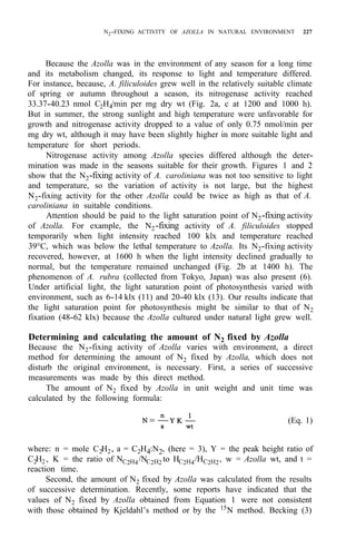N2-FIXING ACTIVITY OF AZOLLA IN NATURAL ENVIRONMENT 227
Because the Azolla was in the environment of any season for a long time
and its metabolism changed, its response to light and temperature differed.
For instance, because, A. filiculoides grew well in the relatively suitable climate
of spring or autumn throughout a season, its nitrogenase activity reached
33.37-40.23 nmol C2H4/min per mg dry wt (Fig. 2a, c at 1200 and 1000 h).
But in summer, the strong sunlight and high temperature were unfavorable for
growth and nitrogenase activity dropped to a value of only 0.75 nmol/min per
mg dry wt, although it may have been slightly higher in more suitable light and
temperature for short periods.
Nitrogenase activity among Azolla species differed although the deter-
mination was made in the seasons suitable for their growth. Figures 1 and 2
show that the N2-fixing activity of A. caroliniana was not too sensitive to light
and temperature, so the variation of activity is not large, but the highest
N2-fixing activity for the other Azolla could be twice as high as that of A.
caroliniana in suitable conditions.
Attention should be paid to the light saturation point of N2-fixing activity
of Azolla. For example, the N2-fixing activity of A. filiculoides stopped
temporarily when light intensity reached 100 klx and temperature reached
39°C, which was below the lethal temperature to Azolla. Its N2-fixing activity
recovered, however, at 1600 h when the light intensity declined gradually to
normal, but the temperature remained unchanged (Fig. 2b at 1400 h). The
phenomenon of A. rubra (collected from Tokyo, Japan) was also present (6).
Under artificial light, the light saturation point of photosynthesis varied with
environment, such as 6-14 klx (11) and 20-40 klx (13). Our results indicate that
the light saturation point for photosynthesis might be similar to that of N2
fixation (48-62 klx) because the Azolla cultured under natural light grew well.
Determining and calculating the amount of N2 fixed by Azolla
Because the N2-fixing activity of Azolla varies with environment, a direct
method for determining the amount of N2 fixed by Azolla, which does not
disturb the original environment, is necessary. First, a series of successive
measurements was made by this direct method.
The amount of N2 fixed by Azolla in unit weight and unit time was
calculated by the following formula:
(Eq. 1)
where: n = mole C2H2, a = C2H4:N2, (here = 3), Y = the peak height ratio of
C2H2 , K = the ratio of NC2H4/NC2H2 to HC2H4/HC2H2, w = Azolla wt, and t =
reaction time.
Second, the amount of N2 fixed by Azolla was calculated from the results
of successive determination. Recently, some reports have indicated that the
values of N2 fixed by Azolla obtained from Equation 1 were not consistent
with those obtained by Kjeldahl’s method or by the 15
N method. Becking (3)
 