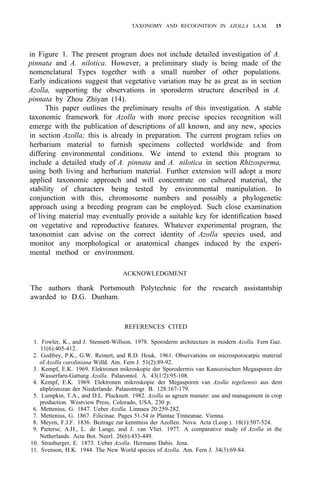 TAXONOMY AND RECOGNITION IN AZOLLA LA.M. 15
in Figure 1. The present program does not include detailed investigation of A.
pinnata and A. nilotica. However, a preliminary study is being made of the
nomenclatural Types together with a small number of other populations.
Early indications suggest that vegetative variation may be as great as in section
Azolla, supporting the observations in sporoderm structure described in A.
pinnata by Zhou Zhiyan (14).
This paper outlines the preliminary results of this investigation. A stable
taxonomic framework for Azolla with more precise species recognition will
emerge with the publication of descriptions of all known, and any new, species
in section Azolla; this is already in preparation. The current program relies on
herbarium material to furnish specimens collected worldwide and from
differing environmental conditions. We intend to extend this program to
include a detailed study of A. pinnata and A. nilotica in section Rhizosperma,
using both living and herbarium material. Further extension will adopt a more
applied taxonomic approach and will concentrate on cultured material, the
stability of characters being tested by environmental manipulation. In
conjunction with this, chromosome numbers and possibly a phylogenetic
approach using a breeding program can be employed. Such close examination
of living material may eventually provide a suitable key for identification based
on vegetative and reproductive features. Whatever experimental program, the
taxonomist can advise on the correct identity of Azolla species used, and
monitor any morphological or anatomical changes induced by the experi-
mental method or environment.
ACKNOWLEDGMENT
The authors thank Portsmouth Polytechnic for the research assistantship
awarded to D.G. Dunham.
REFERENCES CITED
1. Fowler, K., and J. Stennett-Willson. 1978. Sporoderm architecture in modern Azolla. Fern Gaz.
11(6):405-412.
2. Godfrey, P.K., G.W. Reinert, and R.D. Houk. 1961. Observations on microsporocarpic material
of Azolla caroliniana Willd. Am. Fern J. 51(2):89-92.
3. Kempf, E.K. 1969. Elektronen mikroskopie der Sporodermis van Kanozoischen Megasporen der
Wasserfarn-Gattung Azolla. Palaeontol. A. 43(1/2):95-108.
4. Kempf, E.K. 1969. Elektronen mikroskopie der Megasporen van Azolla tegeliensis aus dem
altpleistozan der Niederlande. Palaeontogr. B. 128:167-179.
5. Lumpkin, T.A., and D.L. Plucknett. 1982. Azolla as agreen manure: use and management in crop
production. Westview Press, Colorado, USA. 230 p.
6. Mettenius, G. 1847. Ueber Azolla. Linnaea 20:259-282.
7. Mettenius, G. 1867. Filicinae. Pages 51-54 in Plantae Tinneanae. Vienna.
8. Meyen, F.J.F. 1836. Beitrage zur kenntniss der Azollen. Nova. Acta (Leop.). 18(1):507-524.
9. Pieterse, A.H., L. de Lange, and J. van Vliet. 1977. A comparative study of Azolla in the
Netherlands. Acta Bot. Neerl. 26(6):433-449.
10. Strasburger, E. 1873. Ueber Azolla. Hermann Dabis. Jena.
11. Svenson, H.K. 1944. The New World species of Azolla. Am. Fern J. 34(3):69-84.
 