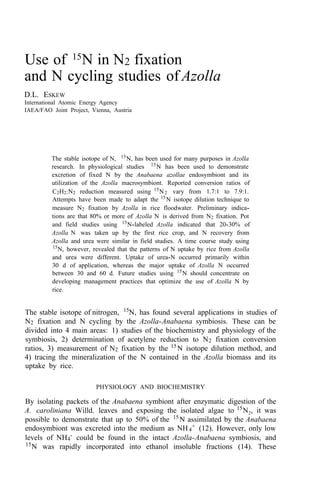 Use of 15
N in N2 fixation
and N cycling studies of Azolla
D.L. ESKEW
International Atomic Energy Agency
IAEA/FAO Joint Project, Vienna, Austria
The stable isotope of N, 15
N, has been used for many purposes in Azolla
research. In physiological studies 15
N has been used to demonstrate
excretion of fixed N by the Anabaena azollae endosymbiont and its
utilization of the Azolla macrosymbiont. Reported conversion ratios of
C2H2:N2 reduction measured using 15
N2 vary from 1.7:1 to 7.9:1.
Attempts have been made to adapt the 15
N isotope dilution technique to
measure N2 fixation by Azolla in rice floodwater. Preliminary indica-
tions are that 80% or more of Azolla N is derived from N2 fixation. Pot
and field studies using 15
N-labeled Azolla indicated that 20-30% of
Azolla N was taken up by the first rice crop, and N recovery from
Azolla and urea were similar in field studies. A time course study using
15
N, however, revealed that the patterns of N uptake by rice from Azolla
and urea were different. Uptake of urea-N occurred primarily within
30 d of application, whereas the major uptake of Azolla N occurred
between 30 and 60 d. Future studies using 15N should concentrate on
developing management practices that optimize the use of Azolla N by
rice.
The stable isotope of nitrogen, 15
N, has found several applications in studies of
N2 fixation and N cycling by the Azolla-Anabaena symbiosis. These can be
divided into 4 main areas: 1) studies of the biochemistry and physiology of the
symbiosis, 2) determination of acetylene reduction to N2 fixation conversion
ratios, 3) measurement of N2 fixation by the 15
N isotope dilution method, and
4) tracing the mineralization of the N contained in the Azolla biomass and its
uptake by rice.
PHYSIOLOGY AND BIOCHEMISTRY
By isolating packets of the Anabaena symbiont after enzymatic digestion of the
A. caroliniana Willd. leaves and exposing the isolated algae to 15
N2, it was
possible to demonstrate that up to 50% of the 15
N assimilated by the Anabaena
endosymbiont was excreted into the medium as NH4
+ (12). However, only low
levels of NH4
- could be found in the intact Azolla-Anabaena symbiosis, and
15
N was rapidly incorporated into ethanol insoluble fractions (14). These
 