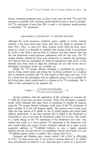 USE OF 15
N IN N2
FIXATION AND N CYCLING STUDIES OF AZOLLA 235
factors, including incubation time, as close to the same for both 15
N2 and C2H2
exposures as possible (16). Exposure period should be kept as short as possible.
If a 15
N2 enrichment of more than 20% is used, a 1-h exposure should produce
a measurable 15
N enrichment.
MEASURING N2 FIXATION BY 15
N ISOTOPE DILUTION
Although the Azolla-Anabaena symbiosis grows rapidly in N-free nutrient
solution, it has been shown that Azolla does have the ability to assimilate N
from NO3
-
, NH4
-
, or urea (13). Thus, because Azolla often has been consi-
dered as a weed, it is desirable to establish what fraction of the N accumulated
by Azolla in the field is derived from N2 fixation, and what fraction from the
soil and floodwater would represent competition with the rice crop. The 15
N
isotope dilution method has been used extensively to measure the percentage
of N derived from the atmosphere (% Ndia) by leguminous crops (4,23). A few
attempts have been made to adapt this technique for use with Azolla, but no
thoroughly convincing results are available yet.
Ideally the 15
N isotope dilution technique is performed by growing a
non-N2-fixing control plant and testing the N2-fixing symbiosis in a medium
that is uniformly enriched with 15N with regard to both space and time. If no
N2 is fixed from the atmosphere, then an additional source of N is available for
the fixing plant, which would result in a dilution of its 15
N enrichment. The %
Ndfa is then calculated by the equation (4):
Several problems with the application of this technique to measure the
% Ndfa for Azolla have not been overcome. Witty (23) developed a computer
model which indicated that large errors in measuring N2 fixation by legumes
using the 15
N isotope dilution technique could occur if the15
N enrichment of
plant available N in the soil dropped rapidly. The greatest errors would occur
when the time pattern of N uptake by the N2-fixing legume and control plant
differed significantly. It has been reported that N added to the floodwater as
(NH4)2SO4 or urea is lost from the floodwater within 3-9 d (3,18). This results
in a rapid change in the 15
N enrichment of the floodwater over time. Any
method that results in a more uniform 15
N enrichment in the floodwater over
time would reduce this source of error. Potential methods are to make several
sequential additions of 15
N-labeled fertilizer, to mix a highly enriched
fertilizer into the soil and wait for it to equilibrate with the soil N pool, or to use
15
N-labeled organic matter or another slow release form of N.
Watanabe and Talukdar (pers. comm.) mixed 1.48 g N/m2
as (NH4)2SO4
at 17.8% 15
N atom excess into 15 cm of soil in concrete tanks of 1 m2 surface
area, and allowed it to stand for 1 mo. They then grew 3 cycles of A. pinnata R.
%Ndfa= 1–
%15
N atom excess fixing plant
%15
N atom excess nonfixing plant
× 10
 