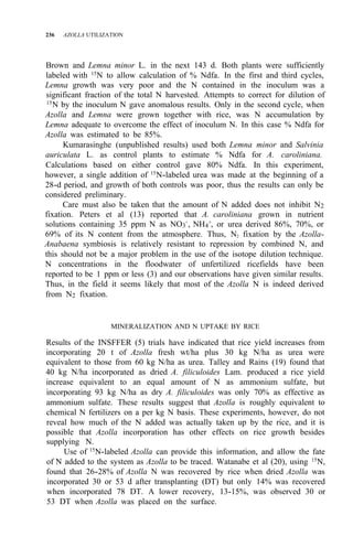 236 AZOLLA UTILIZATION
Brown and Lemna minor L. in the next 143 d. Both plants were sufficiently
labeled with 15
N to allow calculation of % Ndfa. In the first and third cycles,
Lemna growth was very poor and the N contained in the inoculum was a
significant fraction of the total N harvested. Attempts to correct for dilution of
15N by the inoculum N gave anomalous results. Only in the second cycle, when
Azolla and Lemna were grown together with rice, was N accumulation by
Lemna adequate to overcome the effect of inoculum N. In this case % Ndfa for
Azolla was estimated to be 85%.
Kumarasinghe (unpublished results) used both Lemna minor and Salvinia
auriculata L. as control plants to estimate % Ndfa for A. caroliniana.
Calculations based on either control gave 80% Ndfa. In this experiment,
however, a single addition of 15
N-labeled urea was made at the beginning of a
28-d period, and growth of both controls was poor, thus the results can only be
considered preliminary.
Care must also be taken that the amount of N added does not inhibit N2
fixation. Peters et al (13) reported that A. caroliniana grown in nutrient
solutions containing 35 ppm N as NO3
-
, NH4
+
, or urea derived 86%, 70%, or
69% of its N content from the atmosphere. Thus, N2 fixation by the Azolla-
Anabaena symbiosis is relatively resistant to repression by combined N, and
this should not be a major problem in the use of the isotope dilution technique.
N concentrations in the floodwater of unfertilized ricefields have been
reported to be 1 ppm or less (3) and our observations have given similar results.
Thus, in the field it seems likely that most of the Azolla N is indeed derived
from N2 fixation.
MINERALIZATION AND N UPTAKE BY RICE
Results of the INSFFER (5) trials have indicated that rice yield increases from
incorporating 20 t of Azolla fresh wt/ha plus 30 kg N/ha as urea were
equivalent to those from 60 kg N/ha as urea. Talley and Rains (19) found that
40 kg N/ha incorporated as dried A. filiculoides Lam. produced a rice yield
increase equivalent to an equal amount of N as ammonium sulfate, but
incorporating 93 kg N/ha as dry A. filiculoides was only 70% as effective as
ammonium sulfate. These results suggest that Azolla is roughly equivalent to
chemical N fertilizers on a per kg N basis. These experiments, however, do not
reveal how much of the N added was actually taken up by the rice, and it is
possible that Azolla incorporation has other effects on rice growth besides
supplying N.
Use of 15
N-labeled Azolla can provide this information, and allow the fate
of N added to the system as Azolla to be traced. Watanabe et al (20), using 15
N,
found that 26-28% of Azolla N was recovered by rice when dried Azolla was
incorporated 30 or 53 d after transplanting (DT) but only 14% was recovered
when incorporated 78 DT. A lower recovery, 13-15%, was observed 30 or
53 DT when Azolla was placed on the surface.
 