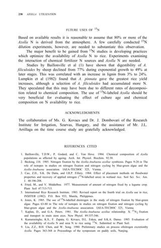238 AZOLLA UTILIZATION
FUTURE USES OF 15
N
Based on available results it is reasonable to assume that 80% or more of the
Azolla N is derived from the atmosphere. A few carefully conducted 15
N
dilution experiments, however, are needed to substantiate this observation.
The major benefit to be gained from 15N studies is developing practices
which optimize the availability of Azolla N to rice. Experiments examining
the interaction of chemical fertilizer N sources and Azolla N are needed.
Studies by Baillonville et al (1) have shown that digestibility of A.
filiculoides by sheep declined from 77% during exponential growth to 49% at
later stages. This was correlated with an increase in lignin from 3% to 24%.
Lumpkin et al (1982) found that A. pinnata gave the greatest rice yield
increases, although a selection of A. filiculoides had accumulated more N.
They speculated that this may have been due to different rates of decomposi-
tion related to chemical composition. The use of 15
N-labeled Azolla should be
very beneficial for evaluating the effect of culture age and chemical
composition on N availability to rice.
ACKNOWLEDGMENTS
The collaboration of Ms. G. Kovacs and Dr. J. Dombovari of the Research
Institute for Irrigation, Szarvas, Hungary, and the assistance of Mr. J.L.
Arrillaga on the time course study are gratefully acknowledged.
REFERENCES CITED
1. Baillonville, T.D.W., P. Godard, and C. Van Hove. 1984. Chemical composition of Azolla
populations as affected by ageing. Arch. Int. Physiol. Biochim. 92:30.
2. Becking, J.H. 1985. Nitrogen fixation by the Azolla-Anabaena azollae symbiosis. Pages 9-20 in The
role of isotopes in studies on nitrogen fixation and nitrogen cycling by blue-green algae and the
Azolla-Anabaena association. IAEA-TECDOC 325, Vienna.
3. Cao, Z.H., S.K. De Datta, and I.R.P. Fillery. 1984. Effect of placement methods on floodwater
properties and recovery of applied nitrogen (15
N-labelled urea) in wetland rice. Soil Sci. SOC. Am.
4. Fried, M., and V. Middelboe. 1977. Measurement of amount of nitrogen fixed by a legume crop.
Plant Soil 47:713-715.
5. International Rice Research Institute. 1983. Revised report on the fourth trial on Azolla use in rice,
INSFFER (1982). P.O. Box 933, Manila, Philippines.
6. Jones, K. 1985. The use of 15
N-labelled dinitrogen in the study of nitrogen fixation by blue-green
algae. Pages 63-80 in The role of isotopes in studies on nitrogen fixation and nitrogen cycling by
blue-green algae and the Azolla-Anabaena association. IAEA-TECDOC 325, Vienna.
7. Kaplan, D., and G.A. Peters. 1981. The Azolla-Anabaena azollae relationship. X. 15
N2 fixation
and transport in main stem axes. New Phytol. 89:337-346.
8. Kumarasinghe, K.S., F. Zapata, G. Kovacs, D.L. Eskea, and S.K.A. Danso. 1985. Evaluation of
the availability of Azolla N and urea N to rice using 15
N. Submitted to Plant Soil.
9. Liu, Z.Z., B.H. Chen, and W. Song. 1980. Preliminary studies on process ofnitrogen excretionby
Azolla. Pages 363-368 in Proceedings of the symposium on paddy soils, Nanjing.
J. 48:196-208.
 