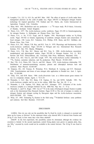 USE OF 15
N IN N2 FIXATION AND N CYCLING STUDIES OF AZOLLA 239
10. Lumpkin, T.A., Z.Z. Li, S.X. Zu, and M.F. Mao. 1982. The effect of species of Azolla under three
management practices on the yield of paddy rice. Pages 549-553 in Biological nitrogen fixation
technology for tropical agriculture. P.H. Graham and S.C. Harris, eds. Centro Internacional de
Agricultura Tropical, Cali, Colombia.
11, Mian, M.H. 1981. Biofertilizer and rice production — a 15
N tracer study. Ph D thesis, University
of Dundee, Scotland, United Kingdom.
12. Peters, G.A. 1977. The Azolla-Anabaena azollae symbiosis. Pages 231-258 in Geneticengineering
for nitrogen fixation. A. Hollaender, ed. Plenum Press, New York.
13. Peters, G.A., o. Ito, V.V.S. Tyagi, and D. Kaplan. 1981. Physiological studies on N2-fixing
Azolla. Pages 343-362 in Genetic engineering of symbiotic nitrogen fixation and conservation of
fixed nitrogen. J.M. Lyons, R.C. Valentine, D.A. Phillips, D.W. Rains, and R.C. Huffaker, eds.
Plenum Press, New York.
14. Peters, G.A., B.C. Mayne, T.B. Ray, and R.E. Toia, Jr. 1979. Physiology and biochemistry of the
Azolla-Anabaena symbiosis. Pages 325-344 in Nitrogen and rice. International Rice Research
Institute, P.O. Box 933, Manila, Philippines.
15. Peters, G.A., T.B. Ray, B.C. Mayne, and R.E. Toia, Jr. 1980. Azolla-Anabaena association:
morphological and physiological studies. Pages 293-309 in Nitrogen fixation. Vol. 11. W.E.
Newton and W.H. Orme-Johnson, eds. University Park Press, Baltimore, Maryland, USA.
16. Peters, G.A., R.E. Toia Jr,, and S.M. Lough. 1977. The Azolla-Anabaena azollae relationship. V.
17. Ray, T.B., G.A., Peters, R.E. Tola Jr., and B.C. Mayne. 1978. Azolla-Anabaena relationship. VII.
Distribution of ammonia-assimilating enzymes, protein and chlorophyll between host and
symbiont. Plant Physiol. 62:463-467.
18. Simpson, J.R., J.R. Freeney, R. Wetselaar, W.A. Muirhead, R. Leuning, and O.T. Denmead.
1984. Transformations and losses of urea nitrogen after application to flooded rice. Aust. J. Agric.
Res. 35:189-200.
19. Talky, S.N., and D.W. Rains. 1980. Azolla filiculoides Lam. as a fallow-season green manure for
rice in a temperate climate. Agron. J. 72:11-18.
20. Watanabe, I., K.Z. Bai, N.S. Berja, C.R. Espinas, O. Ito, and B.P.R. Subudhi. 1981. The
Azolla-Anabaena complex and its use in rice culture. IRRI Res. Pap. Ser. 69. 11 p.
21. Watanabe, I., C.R. Espinas, N.S. Berja, and B.V. Alimagno. 1977. Utilization of the Azolla-
Anabaena complex as a nitrogen fertilizer for rice. IRRI Res. Pap. Ser. 11. 15 p.
22. Watanabe, I., and P.A. Roger. 1985. Use of 15
N in the study of biological nitrogen fixation in paddy
soils at the International Rice Research Institute. Pages 81-98 in The role of isotopes in studies on
nitrogen fixation and nitrogen cycling by blue-green algae and the Azolla-Anabaena association.
IAEA-TECDOC 325, Vienna,
23. Witty, J.F. 1983. Estimating N2 fixation in the field using 15
N-labelled fertilizer: some problems
15
N2 fixation, acetylene reduction, and H2 production. Plant Physiol. 59:1021-1025.
and solutions. Soil Biol. Biochem. 15:631-639.
DISCUSSION
LADHA: How do you rule out the possibility that N2 fixed by Azolla is released or excreted and
taken up by Lemna or Salvinia? In the expriment where yous showed 80% N derived from fixation and
24 kg N was fixed, in how many days were these attained?
ESKEW: In the first experiment, this possibility cannot be eliminated, although the evidence for
excretion is limited. In the second experiment, control fixing plants were grown in separate plots, thus,
any NH4
+
excreted by Azolla would not be available to the control Salvinia. The 24 kg N was fixed in
26 d.
 