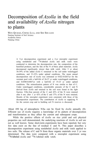 Decomposition of Azolla in the field
and availability of Azolla nitrogen
to plants
WEN QI-XIAO, CHENG LI-LI, AND SHI SHU-LIAN
Nanjing Institute of Soil Science
Academia Sinica
Nanjing, China
A 5-yr decomposition experiment and a 2-yr microplot experiment
using nonlabeled and 15
N-labeled Azolla and milk vetch were
conducted to determine the decomposition rate, the composition of the
humified products, and the fate of the N of these plant materials. Azolla
decomposed significantly slower than milk vetch. After 5 yr about
36-39% of the added Azolla C remained in the soil under waterlogged
conditions, and 21-22% under upland conditions. The mean annual
decomposition rate of Azolla was estimated at 0.022-0.0267/yr for the
resistant pool with a half-life of 26-37 yr under waterlogged conditions,
and 0.0300-0.0467/yr with a half-life of 15-23 yr under upland
conditions. The mineralization pattern of N was similar to that of C.
Under waterlogged conditions, considerable amounts of the C and N
derived from Azolla and retained in the soil were found in the light
fraction. Fifty-four percent of the C and 43% of the N were retained
after 6 mo; after 1 yr 42% of the C and 37% of the N were retained,
Results of the microplot experiment were consistent with those of the
decomposition experiment. The contribution of Azolla to supplying N
for the current crop and in building soil N reserves is discussed.
About 450 kg of atmospheric N/ha can be fixed by Azolla annually (8).
Efficient use of Azolla requires a knowledge of its pattern of decomposition
and transformation as they affect the current and subsequent crops.
While the positive effects of Azolla on rice yield and soil physical
properties are well demonstrated, the underlying reactions of Azolla in soil are
not as well known. Some short-term experiments have been reported, but very
few data exist on the fate of residual C and N. This paper describes a
decomposition experiment using nonlabeled Azolla and milk vetch applied to
two soils. The release of C and N from these organic materials over 5 yr was
determined. The data were compared with a microplot experiment using
15
N-labeled Azolla and 15
N-1abeled milk vetch.
 