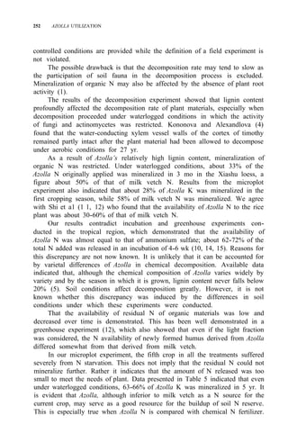 252 AZOLLA UTILIZATION
controlled conditions are provided while the definition of a field experiment is
not violated.
The possible drawback is that the decomposition rate may tend to slow as
the participation of soil fauna in the decomposition process is excluded.
Mineralization of organic N may also be affected by the absence of plant root
activity (1).
The results of the decomposition experiment showed that lignin content
profoundly affected the decomposition rate of plant materials, especially when
decomposition proceeded under waterlogged conditions in which the activity
of fungi and actinomycetes was restricted. Kononova and Alexandlova (4)
found that the water-conducting xylem vessel walls of the cortex of timothy
remained partly intact after the plant material had been allowed to decompose
under aerobic conditions for 27 yr.
As a result of Azolla’s relatively high lignin content, mineralization of
organic N was restricted. Under waterlogged conditions, about 33% of the
Azolla N originally applied was mineralized in 3 mo in the Xiashu loess, a
figure about 50% of that of milk vetch N. Results from the microplot
experiment also indicated that about 28% of Azolla K was mineralized in the
first cropping season, while 58% of milk vetch N was mineralized. We agree
with Shi et a1 (1 1, 12) who found that the availability of Azolla N to the rice
plant was about 30-60% of that of milk vetch N.
Our results contradict incubation and greenhouse experiments con-
ducted in the tropical region, which demonstrated that the availability of
Azolla N was almost equal to that of ammonium sulfate; about 62-72% of the
total N added was released in an incubation of 4-6 wk (10, 14, 15). Reasons for
this discrepancy are not now known. It is unlikely that it can be accounted for
by varietal differences of Azolla in chemical decomposition. Available data
indicated that, although the chemical composition of Azolla varies widely by
variety and by the season in which it is grown, lignin content never falls below
20% (5). Soil conditions affect decomposition greatly. However, it is not
known whether this discrepancy was induced by the differences in soil
conditions under which these experiments were conducted.
That the availability of residual N of organic materials was low and
decreased over time is demonstrated. This has been well demonstrated in a
greenhouse experiment (12), which also showed that even if the light fraction
was considered, the N availability of newly formed humus derived from Azolla
differed somewhat from that derived from milk vetch.
In our microplot experiment, the fifth crop in all the treatments suffered
severely from N starvation. This does not imply that the residual N could not
mineralize further. Rather it indicates that the amount of N released was too
small to meet the needs of plant. Data presented in Table 5 indicated that even
under waterlogged conditions, 63-66% of Azolla K was mineralized in 5 yr. It
is evident that Azolla, although inferior to milk vetch as a N source for the
current crop, may serve as a good resource for the buildup of soil N reserve.
This is especially true when Azolla N is compared with chemical N fertilizer.
 